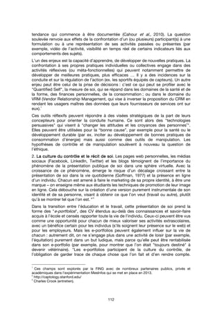 112
tendance qui commence à être documentée (Cahour et al., 2010). La question
soulevée renvoie aux effets de la confrontation d’un (ou plusieurs) participant(s) à une
formulation ou à une représentation de ses activités passées ou présentes (par
exemple, vidéo de l’activité, visibilité en temps réel de certains indicateurs liés aux
comportements des sujets).
L’un des enjeux est la capacité d’apprendre, de développer de nouvelles pratiques. La
confrontation à ses propres pratiques individuelles ou collectives engage dans des
activités réflexives (ou méta-fonctionnelles) qui peuvent notamment permettre de
développer de meilleures pratiques, plus efficaces … Il y a des incidences sur la
conduite et sur la régulation de l’action (ex. les sportifs équipés de capteurs). Un autre
enjeu peut être celui de la prise de décisions : c’est ce qui peut se profiler avec le
"Quantified Self", la mesure de soi, qui se répand dans les domaines de la santé et de
la forme, des finances personnelles, de la consommation ; ou dans le domaine du
VRM (Vendor Relationship Management, qui vise à inverser la proposition du CRM en
rendant les usagers maîtres des données que leurs fournisseurs de services ont sur
eux).
1
Ces outils réflexifs peuvent répondre à des visées stratégiques de la part de leurs
concepteurs pour orienter la conduite humaine. Ce sont alors des "technologies
persuasives" qui visent à "changer les attitudes et les croyances des personnes
2
".
Elles peuvent être utilisées pour la “bonne cause”, par exemple pour la santé ou le
développement durable (par ex. inciter au développement de bonnes pratiques de
consommation d’énergie) mais aussi comme des outils de manipulation. Les
hypothèses de contrôle et de manipulation soulèvent à nouveau la question de
l’éthique.
2. La culture du contrôle et le récit de soiLa culture du contrôle et le récit de soiLa culture du contrôle et le récit de soiLa culture du contrôle et le récit de soi. Les pages web personnelles, les médias
sociaux (Facebook, LinkedIn, Twitter) et les blogs témoignent de l’importance du
phénomène de la présentation publique de soi dans une sphère virtuelle. Avec la
croissance de ce phénomène, émerge le risque d’un décalage croissant entre la
présentation de soi dans la vie quotidienne (Goffman, 1977) et la présence en ligne
d’un individu. Chacun est amené à faire le marketing de sa propre identité, à être une
marque – on enseigne même aux étudiants les techniques de promotion de leur image
en ligne. Cela débouche sur la création d’une version purement instrumentale de son
identité et de sa personne, visant à obtenir ce que l’on veut (travail ou autre), plutôt
qu’à se montrer tel que l’on est.” 3
Dans la transition entre l’éducation et le travail, cette présentation de soi prend la
forme des "e-portfolios", des CV étendus au-delà des connaissances et savoir-faire
acquis à l’école et censés rapporter toute la vie de l’individu. Ceux-ci peuvent être vus
comme une opportunité pour chacun de mieux valoriser ses activités extrascolaires,
avec un bénéfice certain pour les individus (s’ils soignent leur présence sur le web) et
pour les employeurs. Mais les e-portfolios peuvent également influer sur la vie de
chacun : autrement dit, on ne s’engage plus dans une activité de loisir (par exemple,
l’équitation) purement dans un but ludique, mais parce qu’elle peut être rentabilisée
dans son e-portfolio (par exemple, pour montrer que l’on était "toujours destiné" à
devenir vétérinaire). "Les e-portfolios participent de la culture du contrôle, de
l’obligation de garder trace de chaque chose que l’on fait et d’en rendre compte.
1
Ces champs sont explorés par la FING avec de nombreux partenaires publics, privés et
académiques dans l’expérimentation MesInfos qui se met en place en 2013.
2
http://captology.stanford.edu/
3
Charles Crook (entretien).
 