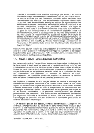 114
possibles à un individu donné, quel que soit l’usage qu’il en fait. C’est donc la
latitude effective (et non théorique) d’une personne : ce n’est pas un droit abstrait.
La latitude suppose que des conditions concrètes soient satisfaites dans
l’environnement des individus.". Les environnements capacitants selon Falzon
(2005) sont "des environnements techniques, sociaux et organisationnels qui
fournissent aux individus l’occasion de développer de nouveaux savoir-faire et de
nouvelles compétences, d’élargir leurs possibilités d’action, leur degré de
contrôle sur leur tâche et leurs modes opératoires, c’est-à-dire leur autonomie".
Du point de vue développemental, un environnement capacitant serait "un
environnement qui permet le développement de nouvelles compétences et de
nouveaux savoirs, et l’élargissement des possibilités d’action et du degré de
contrôle sur la tâche et sur l’activité. Un environnement capacitant est donc un
environnement qui favorise l’autonomie et contribue au développement cognitif
des individus et des collectifs, qui favorise l’apprentissage. Accroissement de
l’autonomie et développement des savoirs sont deux facteurs clés de l’extension
du pouvoir d’agir."
L'acteur public pourrait se saisir de cette proposition d’environnements capacitants
aussi bien en tant qu'acteur de l'intérêt général (protéger les plus faibles et développer
les potentialités) qu'en tant qu'acteur de l'offre (éducation, santé, services publics en
ligne) et employeur (outillage des agents publics).
1.4.1.4.1.4.1.4. Travail et activité : vers un brouillage des frTravail et activité : vers un brouillage des frTravail et activité : vers un brouillage des frTravail et activité : vers un brouillage des frontièresontièresontièresontières
Les transformations de la "vie numérique" se combinent avec celles, nombreuses, de
la vie au travail. Il serait abusif de surestimer la causalité numérique, qui n’est pas
toujours déterminante parmi de nombreux autres facteurs. Les modalités actuelles et
futures du travail, comme les transformations des organisations, influeront sur les
usages de l’internet par les bouleversements des tâches, de la localisation, des liens
aux organisations, que choisissent ou subissent les individus au travail.
Réciproquement, les possibilités numériques amplifient un ensemble de tensions
entre les normes qu’elles imposent et les capacités qu’elles distribuent.
Les dispositifs numériques et leurs usages mettent en visibilité le brouillage des
frontières entre vie privée, vie sociale et vie professionnelle. L’exercice d’un travail
aujourd’hui est la condition majeure d’appartenance sociale : c’est un facteur essentiel
d’identité, de lien social, d’accès aux droits et à la protection. La démocratisation des
technologies numériques a permis l’individualisation des équipements, des usages, et
ce de manière concomitante à un processus d’individualisation des objectifs
professionnels, des trajectoires. Cette individualisation est notamment caractérisée
par l’injonction croissante à l’autonomie au travail, faite aux individus. Celle-ci
s’accompagne de pressions accrues : abstraction et complexité, productivité, et
contrôle, dépendance informatique…
1.1.1.1. Un travail de plus en plus abstrait, complexe et individualisé.Un travail de plus en plus abstrait, complexe et individualisé.Un travail de plus en plus abstrait, complexe et individualisé.Un travail de plus en plus abstrait, complexe et individualisé. L’usage des TIC
contribue à changer la nature du travail et des compétences mises en œuvre pour
l’exercer : la part d’abstraction (ne serait-ce que lecture, écriture) devient de plus en
plus grande. "Le commercial ne voit plus le client, le vendeur ne voit plus le stock,
l’opérateur ne touche plus la vanne… Il ne s’agit plus d’agir directement mais de
recueillir, traiter et transformer des volumes d’information toujours plus importants".
1
1
Benedetto-Meyer M., Klein T., in CAS 2012.
 