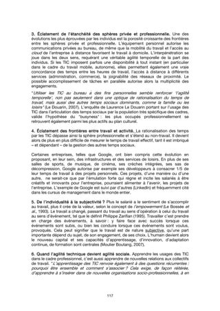 117
3.3.3.3. ÉclatementÉclatementÉclatementÉclatement de l’étanchéité des sphères privée et professionnelle.de l’étanchéité des sphères privée et professionnelle.de l’étanchéité des sphères privée et professionnelle.de l’étanchéité des sphères privée et professionnelle. Une des
évolutions les plus éprouvées par les individus est la porosité croissante des frontières
entre les sphères privée et professionnelle. L’équipement personnel autorise les
communications privées au bureau, de même que la mobilité du travail et l’accès au
cloud de l’entreprise à distance favorisent le travail à domicile. L’interpénétration se
joue dans les deux sens, requérant une véritable agilité temporelle de la part des
individus. Si les TIC imposent parfois une disponibilité à tout instant (en particulier
dans le cadre du travail mobile, autonome), elles permettent également une vraie
concordance des temps entre les heures de travail, l’accès à distance à différents
services (administration, commerce), la joignabilité des réseaux de proximité. Le
possible accomplissement de tâches en parallèle autorise alors la multiplicité des
engagements.
"Utiliser les TIC au bureau à des fins personnelles semble renforcer ‘l’agilité́
temporelle’, non pas seulement dans une optique de rationalisation du temps de
travail, mais aussi des autres temps sociaux dominants, comme la famille ou les
loisirs" (Le Douarin, 2007). L’enquête de Laurence Le Douarin portant sur l’usage des
TIC dans l’articulation des temps sociaux par la population très spécifique des cadres,
valide l’hypothèse du "busyness" : les plus occupés professionnellement se
retrouvent également parmi les plus actifs au plan culturel.
4.4.4.4. ÉclatementÉclatementÉclatementÉclatement des frontières entre travail et activité.des frontières entre travail et activité.des frontières entre travail et activité.des frontières entre travail et activité. La rationalisation des temps
par les TIC dépasse ainsi la sphère professionnelle et s’étend au non-travail. Il devient
alors de plus en plus difficile de mesurer le temps de travail effectif, tant il est imbriqué
– et dépendant – de la gestion des autres temps sociaux.
Certaines entreprises, telles que Google, ont bien compris cette évolution en
proposant, en leur sein, des infrastructures et des services de loisirs. En plus de ses
salles de sports, de musique, de cinéma, ses crèches intégrées, ses sas de
décompression, Google autorise par exemple ses développeurs à consacrer 1/5 de
leur temps de travail à des projets personnels. Ces projets, d’une manière ou d’une
autre, ne serait-ce que par l’émulation forte qui règne et incite les salariés à être
créatifs et innovants pour l’entreprise, pourraient alimenter à l’avenir, les projets de
l’entreprise. L’exemple de Google est suivi par d’autres (LinkedIn) et fréquemment cité
dans les cursus de management dans le monde entier.
5.5.5.5. De l’individualité à la subjectivitéDe l’individualité à la subjectivitéDe l’individualité à la subjectivitéDe l’individualité à la subjectivité ???? Plus le salarié a le sentiment de s’accomplir
au travail, plus il crée de la valeur, selon le concept de l’empowerment (Le Bossée et
al., 1993). Le travail a changé, passant du travail au sens d’opération à celui du travail
au sens d’événement, tel que le définit Philippe Zarifian (1995). Travailler c’est prendre
en charge des événements, à savoir : y faire face avec succès lorsque ces
événements sont subis, ou bien les conduire lorsque ces événements sont voulus,
provoqués. Cela peut signifier que le travail est de nature subjective, qu’une part
importante dépend du sujet, de son engagement, de ses choix. L’humain devient alors
le nouveau capital et ses capacités d’apprentissage, d’innovation, d’adaptation
continue, de formation sont centrales (Moulier Boutang, 2007).
6.6.6.6. Quand l’agilité technique devient agilité sociale.Quand l’agilité technique devient agilité sociale.Quand l’agilité technique devient agilité sociale.Quand l’agilité technique devient agilité sociale. Apprendre les usages des TIC
dans le cadre professionnel, c’est aussi apprendre de nouvelles relations aux collectifs
de travail. "L’apprentissage des TIC renvoie également à des questions récurrentes :
pourquoi être ensemble et comment s’associer ? Cela exige, de façon réitérée,
d’apprendre à s’insérer dans de nouvelles organisations socio-professionnelles, à en
 