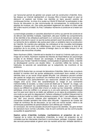 124
car l'anonymat permet de générer son propre outil de construction d'identité. Ainsi,
les réseaux sur internet représentent un nouveau filtre à travers lequel on peut se
découvrir et explorer ses limites. Les identités en ligne peuvent prendre de
nombreuses formes : le choix d'un avatar sur World Of Warcraft, la participation à des
forums de discussion ou des communautés de connaissances, la construction de
playlists de musique, etc. Ces outils permettent également de valider et d'être validé
afin d'être reconnu et établi. Au final, l'utilisateur recherche à construire et à tester son
identité.
La technologie possède un caractère absorbant et continu qui permet de construire et
de détruire des identités multiples. Cependant, elle peut modifier les comportements
et les identités si les utilisateurs participent à un concours de beauté par exemple, où
les gens cherchent à savoir ce que les autres pensent avant de prendre leur décision.
La recherche de la validation des autres peut créer un problème dans la construction
de l'identité. De manière plus générale, les ordinateurs et les nouvelles technologies
changent la manière dont nous réfléchissons, dont nous envisageons le droit de la
protection de la vie privée, la manière d'interagir dans la vie réelle lorsque l'on est
habitué à des rencontres virtuelles.
Selon Kaufmann (2004), l'identité est le résultat d'un travail où l'individu opte pour une
image de lui-même. Kaufmann exploite les théories de Hazel Markus (en psychologie
sociale) et de Sheldon Stryker (en sociologie). Il développe la notion d'identité
narrative pour fonder l'identité Immédiate, contextualisée et opératoire (ICO). L'identité
se développerait comme une double hélice : la première reflète les normes, les
habitudes, la seconde est caractérisée par la subjectivité, les inventions et les
ambitions.
Kafai (2010) illustre bien ce concept de laboratoire d'identités. Kafai et ses co-auteurs
étudient la manière dont les jeunes adolescents construisent leurs avatars et leurs
identités dans un jeu social virtuel appelé Whyville. Les utilisateurs peuvent acheter
des parties de visage pour constituer une interface avec le reste de la communauté.
Ils s'intéressent plus particulièrement aux ressources utilisées pour construire les
visages ainsi qu'au choix des caractéristiques du visage et aux contraintes
institutionnelles et sociales. Le statut social est établi par la "beauté" du visage. Les
utilisateurs choisissent les caractéristiques de leurs avatars pour de nombreuses
raisons qui diffèrent du simple désir d'avoir un avatar qui leur ressemble : préférence
esthétique, envie de s'affilier à un groupe ou à une autre personne, caractéristiques
que l'on peut avoir dans la vie réelle, par adhésion ou en signe de protestation contre
une mode ou par goût du déguisement. Certains utilisateurs modifient fréquemment le
visage de leur avatar ou créent même plusieurs avatars ("alts"). Les utilisateurs créent
ces "alts" pour pouvoir collecter plus rapidement de la monnaie virtuelle. Les
contraintes sociales semblent très fortes dans Whyville : l'apparence de l'avatar est
l'objet de nombreux fils de discussion, ce qui crée une norme sociale, même si de
nombreuses possibilités de personnalisation sont offertes par l'interface.
En conclusion, les normes sociales structurent toujours les identités ; les gens tentent
de reproduire leurs normes culturelles, mais ils sont contraints par les communautés
auxquelles ils appartiennent.
Gestion active d'identités multiples, manifestations et projection de soi.Gestion active d'identités multiples, manifestations et projection de soi.Gestion active d'identités multiples, manifestations et projection de soi.Gestion active d'identités multiples, manifestations et projection de soi. À
l'opposé de la notion de laboratoire d'identités, la notion de projection de soi
considère que les internautes cherchent à communiquer, partager, s'exposer, obtenir
des services personnalisés et gèrent ainsi de manière active leur véritable identité en
 