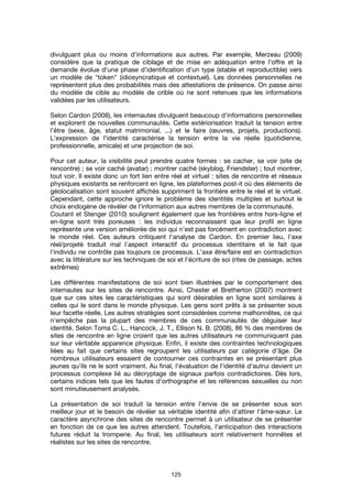 125
divulguant plus ou moins d’informations aux autres. Par exemple, Merzeau (2009)
considère que la pratique de ciblage et de mise en adéquation entre l'offre et la
demande évolue d'une phase d'identification d'un type (stable et reproductible) vers
un modèle de "token" (idiosyncratique et contextuel). Les données personnelles ne
représentent plus des probabilités mais des attestations de présence. On passe ainsi
du modèle de cible au modèle de crible où ne sont retenues que les informations
validées par les utilisateurs.
Selon Cardon (2008), les internautes divulguent beaucoup d'informations personnelles
et explorent de nouvelles communautés. Cette extériorisation traduit la tension entre
l’être (sexe, âge, statut matrimonial, ...) et le faire (œuvres, projets, productions).
L'expression de l'identité caractérise la tension entre la vie réelle (quotidienne,
professionnelle, amicale) et une projection de soi.
Pour cet auteur, la visibilité peut prendre quatre formes : se cacher, se voir (site de
rencontre) ; se voir caché (avatar) ; montrer caché (skyblog, Friendster) ; tout montrer,
tout voir. Il existe donc un fort lien entre réel et virtuel : sites de rencontre et réseaux
physiques existants se renforcent en ligne, les plateformes post-it où des éléments de
géolocalisation sont souvent affichés suppriment la frontière entre le réel et le virtuel.
Cependant, cette approche ignore le problème des identités multiples et surtout le
choix endogène de révéler de l'information aux autres membres de la communauté.
Coutant et Stenger (2010) soulignent également que les frontières entre hors-ligne et
en-ligne sont très poreuses : les individus reconnaissent que leur profil en ligne
représente une version améliorée de soi qui n’est pas forcément en contradiction avec
le monde réel. Ces auteurs critiquent l'analyse de Cardon. En premier lieu, l'axe
réel/projeté traduit mal l'aspect interactif du processus identitaire et le fait que
l'individu ne contrôle pas toujours ce processus. L'axe être/faire est en contradiction
avec la littérature sur les techniques de soi et l'écriture de soi (rites de passage, actes
extrêmes)
Les différentes manifestations de soi sont bien illustrées par le comportement des
internautes sur les sites de rencontre. Ainsi, Chester et Bretherton (2007) montrent
que sur ces sites les caractéristiques qui sont désirables en ligne sont similaires à
celles qui le sont dans le monde physique. Les gens sont prêts à se présenter sous
leur facette réelle. Les autres stratégies sont considérées comme malhonnêtes, ce qui
n'empêche pas la plupart des membres de ces communautés de déguiser leur
identité. Selon Toma C. L., Hancock, J. T., Ellison N. B. (2008), 86 % des membres de
sites de rencontre en ligne croient que les autres utilisateurs ne communiquent pas
sur leur véritable apparence physique. Enfin, il existe des contraintes technologiques
liées au fait que certains sites regroupent les utilisateurs par catégorie d'âge. De
nombreux utilisateurs essaient de contourner ces contraintes en se présentant plus
jeunes qu'ils ne le sont vraiment. Au final, l'évaluation de l'identité d'autrui devient un
processus complexe lié au décryptage de signaux parfois contradictoires. Dès lors,
certains indices tels que les fautes d'orthographe et les références sexuelles ou non
sont minutieusement analysés.
La présentation de soi traduit la tension entre l'envie de se présenter sous son
meilleur jour et le besoin de révéler sa véritable identité afin d'attirer l'âme-sœur. Le
caractère asynchrone des sites de rencontre permet à un utilisateur de se présenter
en fonction de ce que les autres attendent. Toutefois, l'anticipation des interactions
futures réduit la tromperie. Au final, les utilisateurs sont relativement honnêtes et
réalistes sur les sites de rencontre.
 