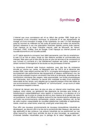 11
SynthèseSynthèseSynthèseSynthèse
L'internet que nous connaissons est né au début des années 1990, forgé par la
convergence d'une innovation technique, le protocole IP et ses équipements de
routage, et d'une innovation d'usage, le lien hypertexte. Un web 1.0 s'est développé
jusqu'au tournant du millénaire sur les outils de portail puis de moteur de recherche,
donnant naissance à une vive spéculation financière repérée comme bulle internet.
C'est l'époque où se forge l'industrie internet, celle de Microsoft, de Yahoo!,
d'Amazon, d'IAC, d'eBay, puis de Google. C'est l'époque où internet promet une
nouvelle économie et une nouvelle société.
Le 21
e
siècle apporte la connexion haut débit permanente, puis l'ère du smartphone :
le web 2.0 se met en place, fondé sur des relations sociales et commerciales plus
intenses. Mais alors que la toile offre de plus en plus de services et de connexions et
que l'univers s’y connecte et y fait littéralement exploser ses trafics, surgissent un
certain nombre d'interrogations et de doutes sur les promesses d'internet.
La dynamique d'internet reste toujours explosive, avec des taux de croissance
annuels en volume qui, certes, ne dépassent plus les 100 % de la décennie des
années 2000, mais restent proches des 50 %. Le progrès technologique maintient un
accroissement des performances des équipements et réseaux extrêmement vive, les
prix d'accès subissent toujours une érosion très forte et la demande, alimentée par les
contributions volontaires des usagers, reste exponentielle. Les limites physiologiques
des internautes, dont l'attention ne saurait être mobilisée au-delà d'une proportion
raisonnable de leur temps, sont relayées par la capacité presque infinie des objets de
nos environnements à devenir "intelligents" et "communicants", ce qui ouvre un relais
de croissance inespéré à internet.
L'internet de demain sera donc de plus en plus un internet entre machines, entre
capteurs, entre robots, qui généreront des gisements de données sans limites, et
transformeront vraisemblablement notre rapport à l'autonomie, à la décision et à la
responsabilité, par la prise en charge de plus en plus massive de la gestion de notre
vie quotidienne. Il est difficile d'imaginer aujourd'hui les transformations radicales que
vont subir nos environnements, domestiques, urbains, sociaux, laborieux, etc. du fait
de cette irruption vraisemblable de nouvelles plateformes matérielles et applicatives,
robots, smart car, smart home, smart city, smart grid, smart body, etc.
Pour offrir ces nouveaux environnements de nouveaux écosystèmes industriels se
développent, qui devront offrir à la fois de la connectivité (des réseaux), des services,
des applicatifs et des contenus. Les acteurs industriels qui se positionnent sur ces
offres aujourd'hui voient leurs activités de plus en plus converger, se superposer ;
d’intenses batailles industrielles pour le partage de la valeur dégagée dans cet
 