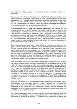 128
des relations en ligne, moins on a d’occasions de participation sociale non-
médiatisée.
Mais la vision d’un "Internet désocialisateur" est difficile à extirper. En l’absence de
contre-hypothèse indubitable, il est difficile de savoir comment et jusqu’à quel point
les usages en sont venus à épouser (sans pour autant les épuiser) les formes et les
rythmes des sociabilités. Nous nous proposons ici de clarifier en quoi les usages des
TIC, loin de représenter une menace, constituent une opportunité de reconfiguration
et de problématisation pour le lien social (Casilli, 2010a).
1.1.1.1. Augmentation de la taille des réseaux personnels.Augmentation de la taille des réseaux personnels.Augmentation de la taille des réseaux personnels.Augmentation de la taille des réseaux personnels. Le premier axe de
développement des structures sociales sur lequel il convient de se pencher est
représenté par la taille des réseaux personnels. Par réseau personnel (ego network),
nous entendons l'ensemble des personnes ("alters") auxquelles un individu ("ego") est
directement connecté par des liens (familiarité, affinité ou interaction). Ces
connaissances peuvent être décrites comme les nœuds d'un graphe et peuvent être à
leur tour mutuellement connectées. La taille, à savoir le nombre d’alters dans un
réseau personnel, est un indicateur simple, mais parlant, du niveau de socialisation et
de connectivité sociale des individus.
Selon l'anthropologue anglais Robin Dunbar (1992), les êtres humains ne peuvent pas
gérer un réseau personnel qui dépasse la taille de 148 connaissances (nombre de
Dunbar). Pour lui, la taille des collectivités serait une fonction de la taille de la région
du cerveau connue comme néocortex et, en comparant plusieurs groupements
d'hommes et d'autres grands primates à plusieurs époques, il propose ce chiffre qui à
son avis serait en même temps la taille idéale des communautés humaines (l'échelle
d'un petit village dans un pays préindustriel) et la seule qui puisse permettre aux
individus de "remettre" chaque personne connue et de ne pas se sentir en fort
décalage par rapport à leur propre environnement humain.
Cette estimation, ainsi que sur l'approche strictement neurophysiologique adoptée
par Dunbar, laissent ouverte la question de l'impact des techniques humaines et des
modes de vie sur ces valeurs de référence. Ainsi, l’anthropologue exclut que d’autres
facteurs de nature culturelle puissent nuancer sa découverte (Pollet, Roberts & Dunbar
2011). Mais, à la lumière de données empiriques tirées d’études plus récentes, le
chiffre proposé par Dunbar semblerait devoir être revu à la hausse. Suite aux travaux
de Peter Killworth et son équipe en 2001, la taille d'un réseau personnel moyen
comporterait 290 individus (McCarty et al. 2001). Dix ans après, ce nombre double à
nouveau, si l'on en croit les estimations du sociologue de Princeton Matthew Salganik,
qui fixe à 610 le nombre de connaissances constituant un réseau personnel (Goel &
Salganik 2010).
Bien que ces études ne se concentrent pas exclusivement sur les réseaux socio-
informatiques, une hypothèse peut être émise : puisque les connaissances
superficielles comme les relations étroites s'articulent désormais à la fois par voie
médiatisée et en face-à-face, les commodités fournies par les dispositifs de
socialisation en ligne actuels ouvrent de nouveaux espaces pour notre tendance à la
sociabilité humaine (Wellman 2012).
Les individus vivant dans un environnement à forte densité technologique ont à leur
disposition des méthodes toujours plus performantes pour identifier et garder en
mémoire leurs amis et leurs familiers. La progression des estimations de la taille des
 