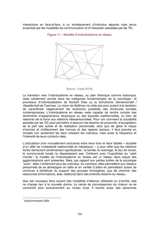 interactions en face
ensemble par les modalités de communication et d'interaction assistées par
La transition vers l’individualisme en réseau, au plan théorique comme historique,
reste solidement ancrée dans les catégories fondamentales de la sociologie
processus d’individualisation de Norbert Elias ou la dichotomie
Gesellschaft
de caractériser négativement les évolutions possibles des structures sociales
contemporaines. L’individualisme en réseau reste capable de rendre compte des
sentiments d’appartenance ré
redonner de la force aux relations interpersonnelles. Pour voir comment la sociabilité
assistée par les TIC peut permettre d’assouvir les besoins de proximité, d’acceptation
de la part des autres et de r
d’anomie et d’effacement des normes et des repères sociaux, il faut prendre en
compte non seulement les liens unissant les individus, mais aussi la fréquence et
l’intensité de leurs contacts réels.
L’articulation (non mutuellement exclusive) entre liens forts et liens faibles
d’un effet de multiplexité relationnelle et médiatique
fortes demeurent extrêmement significatives
la communauté locale ne disparaissent pas. Cohérent avec l’hypothèse du
monde
agglomérations sont présentes. Mais, par rapport aux petites boîtes de la sociologie
"pure
personnels de se développer en taille et en variété d’
continuer à bénéficier du support des groupes homogènes, que de chercher des
resso
Que ces nouveaux liens suivent des modalités d’alliance utilitariste ou d’amitié, cela
ne change rien à la nouvelle donne. Le cercle de connaissances de chacun ne se
concentre pl
1
Haythornthwaite 2005.
interactions en face
ensemble par les modalités de communication et d'interaction assistées par
La transition vers l’individualisme en réseau, au plan théorique comme historique,
reste solidement ancrée dans les catégories fondamentales de la sociologie
processus d’individualisation de Norbert Elias ou la dichotomie
Gesellschaft de Toennies. La vision de Wellman ne cède pas pour autant à la tentation
de caractériser négativement les évolutions possibles des structures sociales
contemporaines. L’individualisme en réseau reste capable de rendre compte des
sentiments d’appartenance ré
redonner de la force aux relations interpersonnelles. Pour voir comment la sociabilité
assistée par les TIC peut permettre d’assouvir les besoins de proximité, d’acceptation
de la part des autres et de r
d’anomie et d’effacement des normes et des repères sociaux, il faut prendre en
compte non seulement les liens unissant les individus, mais aussi la fréquence et
l’intensité de leurs contacts réels.
L’articulation (non mutuellement exclusive) entre liens forts et liens faibles
d’un effet de multiplexité relationnelle et médiatique
fortes demeurent extrêmement significatives
la communauté locale ne disparaissent pas. Cohérent avec l’hypothèse du
monde", le modèle de l’individualisme en réseau est un réseau dans lequel des
agglomérations sont présentes. Mais, par rapport aux petites boîtes de la sociologie
pure", elles n’enferment plus les individus. Au contraire, elles permettent aux réseaux
personnels de se développer en taille et en variété d’
continuer à bénéficier du support des groupes homogènes, que de chercher des
ressources (informations, aide, relations) dans des endroits distants du réseau.
Que ces nouveaux liens suivent des modalités d’alliance utilitariste ou d’amitié, cela
ne change rien à la nouvelle donne. Le cercle de connaissances de chacun ne se
concentre plus exclusivement au niveau local. Il touche aussi des personnes
Haythornthwaite 2005.
interactions en face-à-face, à un entrelacement d'individus séparés mais tenus
ensemble par les modalités de communication et d'interaction assistées par
FigureFigureFigureFigure 11111111
La transition vers l’individualisme en réseau, au plan théorique comme historique,
reste solidement ancrée dans les catégories fondamentales de la sociologie
processus d’individualisation de Norbert Elias ou la dichotomie
e Toennies. La vision de Wellman ne cède pas pour autant à la tentation
de caractériser négativement les évolutions possibles des structures sociales
contemporaines. L’individualisme en réseau reste capable de rendre compte des
sentiments d’appartenance ré
redonner de la force aux relations interpersonnelles. Pour voir comment la sociabilité
assistée par les TIC peut permettre d’assouvir les besoins de proximité, d’acceptation
de la part des autres et de r
d’anomie et d’effacement des normes et des repères sociaux, il faut prendre en
compte non seulement les liens unissant les individus, mais aussi la fréquence et
l’intensité de leurs contacts réels.
L’articulation (non mutuellement exclusive) entre liens forts et liens faibles
d’un effet de multiplexité relationnelle et médiatique
fortes demeurent extrêmement significatives
la communauté locale ne disparaissent pas. Cohérent avec l’hypothèse du
, le modèle de l’individualisme en réseau est un réseau dans lequel des
agglomérations sont présentes. Mais, par rapport aux petites boîtes de la sociologie
, elles n’enferment plus les individus. Au contraire, elles permettent aux réseaux
personnels de se développer en taille et en variété d’
continuer à bénéficier du support des groupes homogènes, que de chercher des
urces (informations, aide, relations) dans des endroits distants du réseau.
Que ces nouveaux liens suivent des modalités d’alliance utilitariste ou d’amitié, cela
ne change rien à la nouvelle donne. Le cercle de connaissances de chacun ne se
us exclusivement au niveau local. Il touche aussi des personnes
Haythornthwaite 2005.
face, à un entrelacement d'individus séparés mais tenus
ensemble par les modalités de communication et d'interaction assistées par
11111111 –––– ModèlModèlModèlModèl
Source
La transition vers l’individualisme en réseau, au plan théorique comme historique,
reste solidement ancrée dans les catégories fondamentales de la sociologie
processus d’individualisation de Norbert Elias ou la dichotomie
e Toennies. La vision de Wellman ne cède pas pour autant à la tentation
de caractériser négativement les évolutions possibles des structures sociales
contemporaines. L’individualisme en réseau reste capable de rendre compte des
sentiments d’appartenance réciproque ou des loyautés traditionnelles, ou bien de
redonner de la force aux relations interpersonnelles. Pour voir comment la sociabilité
assistée par les TIC peut permettre d’assouvir les besoins de proximité, d’acceptation
de la part des autres et de réalisation personnelle, ainsi que de gérer le risque
d’anomie et d’effacement des normes et des repères sociaux, il faut prendre en
compte non seulement les liens unissant les individus, mais aussi la fréquence et
l’intensité de leurs contacts réels.
L’articulation (non mutuellement exclusive) entre liens forts et liens faibles
d’un effet de multiplexité relationnelle et médiatique
fortes demeurent extrêmement significatives
la communauté locale ne disparaissent pas. Cohérent avec l’hypothèse du
, le modèle de l’individualisme en réseau est un réseau dans lequel des
agglomérations sont présentes. Mais, par rapport aux petites boîtes de la sociologie
, elles n’enferment plus les individus. Au contraire, elles permettent aux réseaux
personnels de se développer en taille et en variété d’
continuer à bénéficier du support des groupes homogènes, que de chercher des
urces (informations, aide, relations) dans des endroits distants du réseau.
Que ces nouveaux liens suivent des modalités d’alliance utilitariste ou d’amitié, cela
ne change rien à la nouvelle donne. Le cercle de connaissances de chacun ne se
us exclusivement au niveau local. Il touche aussi des personnes
133
face, à un entrelacement d'individus séparés mais tenus
ensemble par les modalités de communication et d'interaction assistées par
ModèlModèlModèlModèle d’individualisme en réseaue d’individualisme en réseaue d’individualisme en réseaue d’individualisme en réseau
Source : Casilli 2010b
La transition vers l’individualisme en réseau, au plan théorique comme historique,
reste solidement ancrée dans les catégories fondamentales de la sociologie
processus d’individualisation de Norbert Elias ou la dichotomie
e Toennies. La vision de Wellman ne cède pas pour autant à la tentation
de caractériser négativement les évolutions possibles des structures sociales
contemporaines. L’individualisme en réseau reste capable de rendre compte des
ciproque ou des loyautés traditionnelles, ou bien de
redonner de la force aux relations interpersonnelles. Pour voir comment la sociabilité
assistée par les TIC peut permettre d’assouvir les besoins de proximité, d’acceptation
éalisation personnelle, ainsi que de gérer le risque
d’anomie et d’effacement des normes et des repères sociaux, il faut prendre en
compte non seulement les liens unissant les individus, mais aussi la fréquence et
L’articulation (non mutuellement exclusive) entre liens forts et liens faibles
d’un effet de multiplexité relationnelle et médiatique
fortes demeurent extrêmement significatives : la famille, le voisinage, le lie
la communauté locale ne disparaissent pas. Cohérent avec l’hypothèse du
, le modèle de l’individualisme en réseau est un réseau dans lequel des
agglomérations sont présentes. Mais, par rapport aux petites boîtes de la sociologie
, elles n’enferment plus les individus. Au contraire, elles permettent aux réseaux
personnels de se développer en taille et en variété d’
continuer à bénéficier du support des groupes homogènes, que de chercher des
urces (informations, aide, relations) dans des endroits distants du réseau.
Que ces nouveaux liens suivent des modalités d’alliance utilitariste ou d’amitié, cela
ne change rien à la nouvelle donne. Le cercle de connaissances de chacun ne se
us exclusivement au niveau local. Il touche aussi des personnes
face, à un entrelacement d'individus séparés mais tenus
ensemble par les modalités de communication et d'interaction assistées par
e d’individualisme en réseaue d’individualisme en réseaue d’individualisme en réseaue d’individualisme en réseau
: Casilli 2010b
La transition vers l’individualisme en réseau, au plan théorique comme historique,
reste solidement ancrée dans les catégories fondamentales de la sociologie
processus d’individualisation de Norbert Elias ou la dichotomie
e Toennies. La vision de Wellman ne cède pas pour autant à la tentation
de caractériser négativement les évolutions possibles des structures sociales
contemporaines. L’individualisme en réseau reste capable de rendre compte des
ciproque ou des loyautés traditionnelles, ou bien de
redonner de la force aux relations interpersonnelles. Pour voir comment la sociabilité
assistée par les TIC peut permettre d’assouvir les besoins de proximité, d’acceptation
éalisation personnelle, ainsi que de gérer le risque
d’anomie et d’effacement des normes et des repères sociaux, il faut prendre en
compte non seulement les liens unissant les individus, mais aussi la fréquence et
L’articulation (non mutuellement exclusive) entre liens forts et liens faibles
d’un effet de multiplexité relationnelle et médiatique
1
– a pour effet que les relations
: la famille, le voisinage, le lie
la communauté locale ne disparaissent pas. Cohérent avec l’hypothèse du
, le modèle de l’individualisme en réseau est un réseau dans lequel des
agglomérations sont présentes. Mais, par rapport aux petites boîtes de la sociologie
, elles n’enferment plus les individus. Au contraire, elles permettent aux réseaux
personnels de se développer en taille et en variété d’alters
continuer à bénéficier du support des groupes homogènes, que de chercher des
urces (informations, aide, relations) dans des endroits distants du réseau.
Que ces nouveaux liens suivent des modalités d’alliance utilitariste ou d’amitié, cela
ne change rien à la nouvelle donne. Le cercle de connaissances de chacun ne se
us exclusivement au niveau local. Il touche aussi des personnes
face, à un entrelacement d'individus séparés mais tenus
ensemble par les modalités de communication et d'interaction assistées par
e d’individualisme en réseaue d’individualisme en réseaue d’individualisme en réseaue d’individualisme en réseau
La transition vers l’individualisme en réseau, au plan théorique comme historique,
reste solidement ancrée dans les catégories fondamentales de la sociologie
processus d’individualisation de Norbert Elias ou la dichotomie
e Toennies. La vision de Wellman ne cède pas pour autant à la tentation
de caractériser négativement les évolutions possibles des structures sociales
contemporaines. L’individualisme en réseau reste capable de rendre compte des
ciproque ou des loyautés traditionnelles, ou bien de
redonner de la force aux relations interpersonnelles. Pour voir comment la sociabilité
assistée par les TIC peut permettre d’assouvir les besoins de proximité, d’acceptation
éalisation personnelle, ainsi que de gérer le risque
d’anomie et d’effacement des normes et des repères sociaux, il faut prendre en
compte non seulement les liens unissant les individus, mais aussi la fréquence et
L’articulation (non mutuellement exclusive) entre liens forts et liens faibles
a pour effet que les relations
: la famille, le voisinage, le lie
la communauté locale ne disparaissent pas. Cohérent avec l’hypothèse du
, le modèle de l’individualisme en réseau est un réseau dans lequel des
agglomérations sont présentes. Mais, par rapport aux petites boîtes de la sociologie
, elles n’enferment plus les individus. Au contraire, elles permettent aux réseaux
alters en permettant autant de
continuer à bénéficier du support des groupes homogènes, que de chercher des
urces (informations, aide, relations) dans des endroits distants du réseau.
Que ces nouveaux liens suivent des modalités d’alliance utilitariste ou d’amitié, cela
ne change rien à la nouvelle donne. Le cercle de connaissances de chacun ne se
us exclusivement au niveau local. Il touche aussi des personnes
face, à un entrelacement d'individus séparés mais tenus
ensemble par les modalités de communication et d'interaction assistées par les TIC.
La transition vers l’individualisme en réseau, au plan théorique comme historique,
reste solidement ancrée dans les catégories fondamentales de la sociologie
processus d’individualisation de Norbert Elias ou la dichotomie Gemeinschaft /
e Toennies. La vision de Wellman ne cède pas pour autant à la tentation
de caractériser négativement les évolutions possibles des structures sociales
contemporaines. L’individualisme en réseau reste capable de rendre compte des
ciproque ou des loyautés traditionnelles, ou bien de
redonner de la force aux relations interpersonnelles. Pour voir comment la sociabilité
assistée par les TIC peut permettre d’assouvir les besoins de proximité, d’acceptation
éalisation personnelle, ainsi que de gérer le risque
d’anomie et d’effacement des normes et des repères sociaux, il faut prendre en
compte non seulement les liens unissant les individus, mais aussi la fréquence et
L’articulation (non mutuellement exclusive) entre liens forts et liens faibles – doublée
a pour effet que les relations
: la famille, le voisinage, le lieu de travail,
la communauté locale ne disparaissent pas. Cohérent avec l’hypothèse du
, le modèle de l’individualisme en réseau est un réseau dans lequel des
agglomérations sont présentes. Mais, par rapport aux petites boîtes de la sociologie
, elles n’enferment plus les individus. Au contraire, elles permettent aux réseaux
en permettant autant de
continuer à bénéficier du support des groupes homogènes, que de chercher des
urces (informations, aide, relations) dans des endroits distants du réseau.
Que ces nouveaux liens suivent des modalités d’alliance utilitariste ou d’amitié, cela
ne change rien à la nouvelle donne. Le cercle de connaissances de chacun ne se
us exclusivement au niveau local. Il touche aussi des personnes
face, à un entrelacement d'individus séparés mais tenus
les TIC.
La transition vers l’individualisme en réseau, au plan théorique comme historique,
reste solidement ancrée dans les catégories fondamentales de la sociologie : le
Gemeinschaft /
e Toennies. La vision de Wellman ne cède pas pour autant à la tentation
de caractériser négativement les évolutions possibles des structures sociales
contemporaines. L’individualisme en réseau reste capable de rendre compte des
ciproque ou des loyautés traditionnelles, ou bien de
redonner de la force aux relations interpersonnelles. Pour voir comment la sociabilité
assistée par les TIC peut permettre d’assouvir les besoins de proximité, d’acceptation
éalisation personnelle, ainsi que de gérer le risque
d’anomie et d’effacement des normes et des repères sociaux, il faut prendre en
compte non seulement les liens unissant les individus, mais aussi la fréquence et
doublée
a pour effet que les relations
u de travail,
la communauté locale ne disparaissent pas. Cohérent avec l’hypothèse du "petit
, le modèle de l’individualisme en réseau est un réseau dans lequel des
agglomérations sont présentes. Mais, par rapport aux petites boîtes de la sociologie
, elles n’enferment plus les individus. Au contraire, elles permettent aux réseaux
en permettant autant de
continuer à bénéficier du support des groupes homogènes, que de chercher des
Que ces nouveaux liens suivent des modalités d’alliance utilitariste ou d’amitié, cela
ne change rien à la nouvelle donne. Le cercle de connaissances de chacun ne se
us exclusivement au niveau local. Il touche aussi des personnes
 