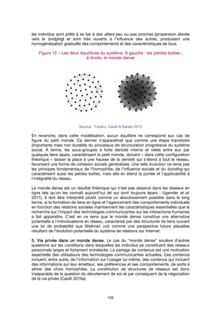 135
les individus sont prêts à se lier à des alters peu ou pas proches (propension élevée
vers le bridging) et sont très ouverts à l'influence des autres, produisant une
homogénéisation graduelle des comportements et des caractéristiques de tous.
FigureFigureFigureFigure 12121212 –––– Les deux équilibres du système.Les deux équilibres du système.Les deux équilibres du système.Les deux équilibres du système. ÀÀÀÀ gauchegauchegauchegauche : les petites b: les petites b: les petites b: les petites boîtesoîtesoîtesoîtes ;;;;
à droite, le monde denseà droite, le monde denseà droite, le monde denseà droite, le monde dense
Source : Tubaro, Casilli & Sarabi 2012
En revanche, dans cette modélisation, aucun équilibre ne correspond aux cas de
figure du petit monde. Ce dernier n'apparaîtrait que comme une étape transitoire
(importante mais non durable) du processus de structuration progressive du système
social. À terme, les sous-groupes à forte densité interne et reliés entre eux par
quelques liens épars, caractérisant le petit monde, doivent – dans cette configuration
théorique – laisser la place à une hausse de la densité qui s'étend à tout le réseau,
favorisant une forme de cohésion sociale généralisée. Une telle évolution ne renie pas
les principes fondamentaux de l'homophilie, de l'influence sociale et du bonding qui
caractérisent aussi les petites boîtes, mais elle en étend la portée et l'applicabilité à
l'intégralité du réseau.
Le monde dense est un résultat théorique qui n'est pas observé dans les réseaux en
ligne tels qu'on les connaît aujourd'hui (et qui sont toujours épars : Ugander et al.
2011). Il doit être interprété plutôt comme un aboutissement possible dans le long
terme, si la formation de liens en ligne et l'agencement des comportements individuels
en fonction des relations sociales maintiennent les caractéristiques essentielles que la
recherche sur l’impact des technologies communicantes sur les interactions humaines
a fait apparaître. C'est en ce sens que le monde dense constitue une alternative
potentielle à l'individualisme en réseau, caractérisé par des structures de liens suivant
une loi de probabilité que Wellman voit comme une perspective future plausible
résultant de l'évolution potentielle du système de relations sur Internet.
5. Vie privée dans un monde dense.5. Vie privée dans un monde dense.5. Vie privée dans un monde dense.5. Vie privée dans un monde dense. Le cas du "monde dense" soulève d’autres
questions sur les conditions dans lesquelles les individus se constituent des réseaux
personnels larges et fortement entrelacés. Le partage de contenus est une motivation
essentielle des utilisateurs des technologies communicantes actuelles. Ces contenus
incluent, entre autre, de l'information sur l’usager lui-même, des contenus qui incluent
des informations sur leur émetteur, ses préférences et ses comportements, de sorte à
attirer des choix homophiles. La constitution de structures de réseaux est donc
inséparable de la question du dévoilement de soi et par conséquent de la négociation
de la vie privée (Casilli 2010a).
 