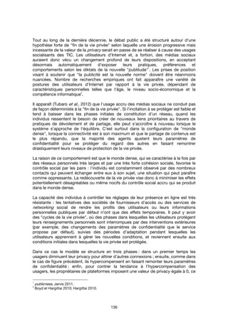 136
Tout au long de la dernière décennie, le débat public a été structuré autour d’une
hypothèse forte de "fin de la vie privée" selon laquelle une érosion progressive mais
incessante de la valeur de la privacy serait en passe de se réaliser à cause des usages
socialisants des TIC. Les utilisateurs d'Internet et, a fortiori, des médias sociaux
auraient donc vécu un changement profond de leurs dispositions, en acceptant
désormais automatiquement d’exposer leurs pratiques, préférences et
comportements selon les diktats de la nouvelle "publitude"
1
. Les prises de position
visant à soutenir que "la publicité est la nouvelle norme" doivent être néanmoins
nuancées. Nombre de recherches empiriques ont fait apparaître une variété de
postures des utilisateurs d'Internet par rapport à la vie privée, dépendant de
caractéristiques personnelles telles que l'âge, le niveau socio-économique et la
compétence informatique
2
.
Il apparaît (Tubaro et al., 2012) que l'usage accru des médias sociaux ne conduit pas
de façon déterministe à la "fin de la vie privée". Si l'incitation à se protéger est faible et
tend à baisser dans les phases initiales de constitution d'un réseau, quand les
individus ressentent le besoin de créer de nouveaux liens prioritaires au travers de
pratiques de dévoilement et de partage, elle peut s'accroître à nouveau lorsque le
système s'approche de l'équilibre. C'est surtout dans la configuration de "monde
dense", lorsque la connectivité est à son maximum et que le partage de contenus est
le plus répandu, que la majorité des agents ajustent leurs paramètres de
confidentialité pour se protéger du regard des autres en faisant remontrer
drastiquement leurs niveaux de protection de la vie privée.
La raison de ce comportement est que le monde dense, qui se caractérise à la fois par
des réseaux personnels très larges et par une très forte cohésion sociale, favorise le
contrôle social par les pairs : l'individu est constamment observé par des nombreux
contacts qui peuvent échanger entre eux à son sujet, une situation qui peut paraître
comme oppressante. La redécouverte de la vie privée vise donc à minimiser les effets
potentiellement désagréables ou même nocifs du contrôle social accru qui se produit
dans le monde dense.
La capacité des individus à contrôler les réglages de leur présence en ligne est très
résistante : les tentatives des sociétés de fournisseurs d'accès ou des services de
networking social de rendre les profils des utilisateurs ou leurs informations
personnelles publiques par défaut n'ont que des effets temporaires. Il peut y avoir
des "cycles de la vie privée", où des phases dans lesquelles les utilisateurs protègent
leurs renseignements personnels sont interrompues par des interventions extérieures
(par exemple, des changements des paramètres de confidentialité que le service
propose par défaut), suivies des périodes d'adaptation pendant lesquelles les
utilisateurs apprennent à gérer les nouvelles conditions, et reviennent ensuite aux
conditions initiales dans lesquelles la vie privée est protégée.
Dans ce cas le modèle se structure en trois phases : dans un premier temps les
usagers diminuent leur privacy pour attirer d’autres connexions ; ensuite, comme dans
le cas de figure précédent, ils hypercompensent en faisant remonter leurs paramètres
de confidentialité ; enfin, pour contrer la tendance à l’hypercompensation des
usagers, les propriétaires de plateformes imposent une valeur de privacy égale à 0, ce
1
publicness, Jarvis 2011.
2
Boyd et Hargittai 2010; Hargittai 2010.
 