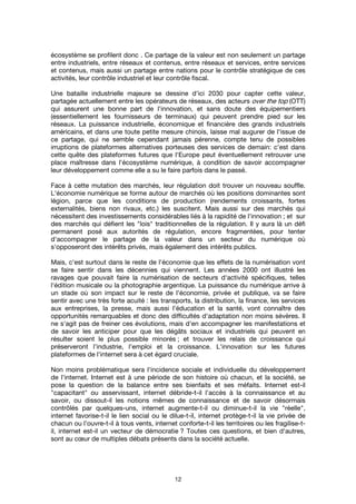 12
écosystème se profilent donc . Ce partage de la valeur est non seulement un partage
entre industriels, entre réseaux et contenus, entre réseaux et services, entre services
et contenus, mais aussi un partage entre nations pour le contrôle stratégique de ces
activités, leur contrôle industriel et leur contrôle fiscal.
Une bataille industrielle majeure se dessine d'ici 2030 pour capter cette valeur,
partagée actuellement entre les opérateurs de réseaux, des acteurs over the top (OTT)
qui assurent une bonne part de l'innovation, et sans doute des équipementiers
(essentiellement les fournisseurs de terminaux) qui peuvent prendre pied sur les
réseaux. La puissance industrielle, économique et financière des grands industriels
américains, et dans une toute petite mesure chinois, laisse mal augurer de l'issue de
ce partage, qui ne semble cependant jamais pérenne, compte tenu de possibles
irruptions de plateformes alternatives porteuses des services de demain: c'est dans
cette quête des plateformes futures que l'Europe peut éventuellement retrouver une
place maîtresse dans l'écosystème numérique, à condition de savoir accompagner
leur développement comme elle a su le faire parfois dans le passé.
Face à cette mutation des marchés, leur régulation doit trouver un nouveau souffle.
L'économie numérique se forme autour de marchés où les positions dominantes sont
légion, parce que les conditions de production (rendements croissants, fortes
externalités, biens non rivaux, etc.) les suscitent. Mais aussi sur des marchés qui
nécessitent des investissements considérables liés à la rapidité de l'innovation ; et sur
des marchés qui défient les "lois" traditionnelles de la régulation. Il y aura là un défi
permanent posé aux autorités de régulation, encore fragmentées, pour tenter
d'accompagner le partage de la valeur dans un secteur du numérique où
s'opposeront des intérêts privés, mais également des intérêts publics.
Mais, c'est surtout dans le reste de l'économie que les effets de la numérisation vont
se faire sentir dans les décennies qui viennent. Les années 2000 ont illustré les
ravages que pouvait faire la numérisation de secteurs d'activité spécifiques, telles
l'édition musicale ou la photographie argentique. La puissance du numérique arrive à
un stade où son impact sur le reste de l'économie, privée et publique, va se faire
sentir avec une très forte acuité : les transports, la distribution, la finance, les services
aux entreprises, la presse, mais aussi l'éducation et la santé, vont connaître des
opportunités remarquables et donc des difficultés d'adaptation non moins sévères. Il
ne s'agit pas de freiner ces évolutions, mais d'en accompagner les manifestations et
de savoir les anticiper pour que les dégâts sociaux et industriels qui peuvent en
résulter soient le plus possible minorés ; et trouver les relais de croissance qui
préserveront l'industrie, l'emploi et la croissance. L'innovation sur les futures
plateformes de l'internet sera à cet égard cruciale.
Non moins problématique sera l'incidence sociale et individuelle du développement
de l'internet. Internet est à une période de son histoire où chacun, et la société, se
pose la question de la balance entre ses bienfaits et ses méfaits. Internet est-il
"capacitant" ou asservissant, internet débride-t-il l'accès à la connaissance et au
savoir, ou dissout-il les notions mêmes de connaissance et de savoir désormais
contrôlés par quelques-uns, internet augmente-t-il ou diminue-t-il la vie "réelle",
internet favorise-t-il le lien social ou le dilue-t-il, internet protège-t-il la vie privée de
chacun ou l'ouvre-t-il à tous vents, internet conforte-t-il les territoires ou les fragilise-t-
il, internet est-il un vecteur de démocratie ? Toutes ces questions, et bien d'autres,
sont au cœur de multiples débats présents dans la société actuelle.
 