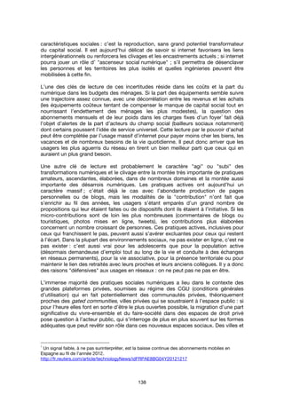 138
caractéristiques sociales : c’est la reproduction, sans grand potentiel transformateur
du capital social. Il est aujourd’hui délicat de savoir si internet favorisera les liens
intergénérationnels ou renforcera les clivages et les encastrements actuels ; si internet
pourra jouer un rôle d’ "ascenseur social numérique" ; s’il permettra de désenclaver
les personnes et les territoires les plus isolés et quelles ingénieries peuvent être
mobilisées à cette fin.
L’une des clés de lecture de ces incertitudes réside dans les coûts et la part du
numérique dans les budgets des ménages. Si la part des équipements semble suivre
une trajectoire assez connue, avec une décorrélation entre les revenus et les achats
(les équipements coûteux tentant de compenser le manque de capital social tout en
nourrissant l’endettement des ménages les plus modestes), la question des
abonnements mensuels et de leur poids dans les charges fixes d’un foyer
1
fait déjà
l’objet d’alertes de la part d’acteurs du champ social (bailleurs sociaux notamment)
dont certains poussent l’idée de service universel. Cette lecture par le pouvoir d’achat
peut être complétée par l’usage massif d’internet pour payer moins cher les biens, les
vacances et de nombreux besoins de la vie quotidienne. Il peut donc arriver que les
usagers les plus aguerris du réseau en tirent un bien meilleur parti que ceux qui en
auraient un plus grand besoin.
Une autre clé de lecture est probablement le caractère "agi" ou "subi" des
transformations numériques et le clivage entre la montée très importante de pratiques
amateurs, ascendantes, élaborées, dans de nombreux domaines et la montée aussi
importante des désarrois numériques. Les pratiques actives ont aujourd’hui un
caractère massif ; c’était déjà le cas avec l’abondante production de pages
personnelles ou de blogs, mais les modalités de la "contribution" n’ont fait que
s’enrichir au fil des années, les usagers s’étant emparés d’un grand nombre de
propositions qui leur étaient faites ou de dispositifs dont ils étaient à l’initiative. Si les
micro-contributions sont de loin les plus nombreuses (commentaires de blogs ou
touristiques, photos mises en ligne, tweets), les contributions plus élaborées
concernent un nombre croissant de personnes. Ces pratiques actives, inclusives pour
ceux qui franchissent le pas, peuvent aussi s’avérer excluantes pour ceux qui restent
à l’écart. Dans la plupart des environnements sociaux, ne pas exister en ligne, c’est ne
pas exister : c’est aussi vrai pour les adolescents que pour la population active
(désormais demandeuse d’emploi tout au long de la vie et conduite à des échanges
en réseaux permanents), pour la vie associative, pour la présence territoriale ou pour
maintenir le lien des retraités avec leurs proches et leurs anciens collègues. Il y a donc
des raisons "défensives" aux usages en réseaux : on ne peut pas ne pas en être.
L’immense majorité des pratiques sociales numériques a lieu dans le contexte des
grandes plateformes privées, soumises au régime des CGU (conditions générales
d’utilisation) qui en fait potentiellement des communautés privées, théoriquement
proches des gated communities, villes privées qui se soustraient à l’espace public : si
pour l’heure elles font en sorte d’être le plus ouvertes possible, la migration d’une part
significative du vivre-ensemble et du faire-société dans des espaces de droit privé
pose question à l’acteur public, qui s’interroge de plus en plus souvent sur les formes
adéquates que peut revêtir son rôle dans ces nouveaux espaces sociaux. Des villes et
1
Un signal faible, à ne pas surinterpréter, est la baisse continue des abonnements mobiles en
Espagne au fil de l’année 2012.
http://fr.reuters.com/article/technologyNews/idFRPAE8BG04Y20121217
 