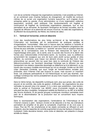 140
Loin de se contenter d’équiper les organisations existantes, il est possible qu’internet,
en se combinant avec d’autres facteurs de changement, ait modifié les contours
mêmes de ce qu’est une organisation humaine aujourd’hui, qu’il s’agisse d’une
entreprise petite ou grande, d’une administration ou d’une organisation collective
(association, syndicat, parti politique). Ces bouleversements ont fragilisé et
continueront de fragiliser de nombreuses organisations classiques, tout en leur
permettant de se réinventer. Ils favorisent l’émergence de formes nouvelles, dont la
capacité de diffusion et la pérennité est encore inconnue. Au-delà des organisations,
ils affectent les écosystèmes, les filières, les chaînes de valeur.
3.1.3.1.3.1.3.1. Vertical etVertical etVertical etVertical et hhhhorizontal, ordre et désordreorizontal, ordre et désordreorizontal, ordre et désordreorizontal, ordre et désordre
L’une des transformations les plus fortes qu’internet et les technologies de
l’information ont favorisées est le renforcement de pratiques sociales et
d’organisations "horizontales". Elles sont à l’œuvre dans les relations à l’autorité et
aux hiérarchies dans de nombreux domaines et voient la fragilisation progressive des
formes les plus verticales. La relation à l’ "autorité" est ainsi mise en question dans les
champs de la connaissance, avec la floraison des ressources en ligne et de
l’apprentissage entre pairs ; de la santé, avec le succès des forums et le déclin des
formes plus institutionnelles d’information-santé ; du tourisme, avec la préférence
qu’accordent les voyageurs aux avis de leurs pairs plutôt qu’aux guides et sites
officiels ; du commerce, avec l’essor non démenti d’e-bay ou du Bon Coin. Tous
phénomènes qui peuvent être lus aussi bien dans la continuité de l’histoire des
télécommunications, qui favorisent davantage l’échange que la diffusion (ce que
transportent nos réseaux ressemble davantage au téléphone qu’à la télévision), ou au
travers des nouveaux modèles économiques qui ont pu émerger, fondés sur les UGC
(User Generated Contents), que sous l’angle de transformations sociales plus
profondes, dont l’internet n’est pas toujours la cause, mais souvent un important
levier. Les pratiques participatives et non-hiérarchiques ne sont pas récentes ; leur
outillage numérique leur donne probablement de plus forts moyens d’existence et de
développement.
Dans le même temps, les dispositifs numériques sont, plus que jamais, des outils de
pouvoir et de contrôle, des outils de gestion, d’efficacité : les organisations les plus
verticales ne peuvent plus s’en passer. Il n’y a donc pas substitution, mais tension,
entre le vertical et l’horizontal. Les MOOC, cours d’université massifs en ligne,
articulent les deux modalités, l’enseignant-vedette de Stanford ou du MIT et la fertilité
des forums étudiants. Et de grands groupes numériques mondiaux centralisés tirent
parti de la décentralisation de la production tout en concentrant leurs moyens
techniques.
Dans la recomposition des organisations, l’ambivalence de l’informatique et de
l’internet s’exerce à plein : facteurs d’ordre et de désordre à la fois, les ordinateurs
permettent de simplifier et de gérer la complexité, d’optimiser et de vivre avec le
chaos. Plus les PC, les smartphones et les objets connectés se diffusent et sont
puissants, plus les capacités de contrôle augmentent et plus les facteurs d’imprévu se
multiplient. Cette deuxième tension, entre ordre et désordre, est présente à chaque
échelle du réseau.
 