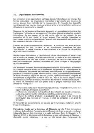 141
3.2.3.2.3.2.3.2. Organisations transforméesOrganisations transforméesOrganisations transforméesOrganisations transformées
Les entreprises et les organisations n’ont pas attendu l’internet pour voir émerger des
formes horizontales : les organisations matricielles et par projets sont devenues la
norme, souvent bien maîtrisée par le management. En revanche les dispositifs
numériques sont au cœur de plusieurs tensions, entre le formel et l’informel, l’interne
et l’externe, le personnel et le collectif.
Beaucoup de signaux peuvent conduire à penser à un assouplissement général des
frontières de l’entreprise, de son système d’information délégué au cloud, de son parc
informatique, de ses espaces et de ses temps, voire de ses salariés, de ses
partenaires et de ses clients ; et laisser augurer d’une nouvelle disposition en
nombreuses structures autonomes qui s’ajustent avec souplesse et sont portées par
des réseaux mi-formels, mi-informels.
Pourtant les signaux inverses existent également : le numérique peut aussi renforcer
les systèmes les plus normatifs et les organisations productives les plus
"procédurales" et rendre possibles le fonctionnement et le pilotage de très grandes
organisations mondialisées.
Une hypothèse forte induirait la caractérisation de ces deux mondes du travail outillé
par le numérique, reflétant deux grandes structures poussées à leur aboutissement :
très réticulaire d’une part, très normatif d’autre part, les deux mondes n’étant pas
étanches mais décrivant des relations sociales, des cadres juridiques et des paysages
techniques opposés.
Les entreprises subissent de nombreuses pressions issues du numérique : éclatement
de l’unité de temps et de lieu par la mobilité des équipements et l’accroissement du
travail immatériel, effacement des frontières entre vie privée et vie professionnelle,
processus d’innovation ouverte, intensification du travail, accroissement des contrôles
et de la surveillance, risques de sécurité, pannes, dysfonctionnements, inégalité de
compétences d’usages entre jeunes et vieux, etc., mais aussi hausse de productivité
et diminution du nombre d’emplois, effacement des frontières entre travail et activité.
Le travail et l‘entreprise sont aux prises avec le progrès technique sous trois
dimensions imbriquées :
- l’évolution des pratiques de travail dites productives ou non productives, dans leur
rapport au temps, à l’espace, aux collectifs ;
- l’évolution des interactions individuelles et des collectifs de travail : émergence,
cadre, organisation, finalité, valorisation, redistribution de la valeur, etc. ;
- l’évolution du système productif : la production de la valeur et sa mesure, la
redistribution des richesses en revenus, en droit de protection et en droit de
formation.
Or l’ensemble de ces dimensions est traversé par le numérique, mettant en crise le
travail et l’entreprise.
L’entreprise, forgée par la technique et dépassée par elle ?L’entreprise, forgée par la technique et dépassée par elle ?L’entreprise, forgée par la technique et dépassée par elle ?L’entreprise, forgée par la technique et dépassée par elle ? Les conceptions
modernes du travail et de l’entreprise se sont forgées à la fin de la première révolution
industrielle dans un lien étroit avec le progrès technique. Selon B. Ségrestin et A.
Hatchuel (2012) le développement de la science et des technologies de l’époque –
électricité, chimie, mécanique – a joué un rôle central dans l’émergence de
 