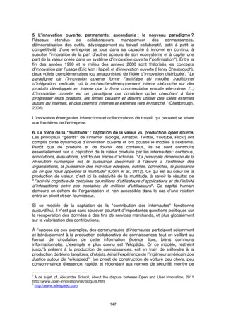 147
5555 L’innovation ouverte, permanente, ascendanteL’innovation ouverte, permanente, ascendanteL’innovation ouverte, permanente, ascendanteL’innovation ouverte, permanente, ascendante : le nouveau paradigme: le nouveau paradigme: le nouveau paradigme: le nouveau paradigme ????
Réseaux étendus de collaborateurs, management des connaissances,
démocratisation des outils, développement du travail collaboratif, petit à petit la
compétitivité d’une entreprise se joue dans sa capacité à innover en continu, à
susciter l’innovation de la part d’autres acteurs de son écosystème et à capter une
part de la valeur créée dans un système d’innovation ouverte ("pollinisation"). Entre la
fin des années 1990 et le milieu des années 2000 sont théorisés les concepts
d’innovation par l’usage (Eric Von Hippel) et d’innovation ouverte (Henry Chesbrough),
deux volets complémentaires (ou antagonistes) de l’idée d’innovation distribuée
1
. "Le
paradigme de l’innovation ouverte forme l’antithèse du modèle traditionnel
d’intégration verticale, où la recherche-développement interne débouche sur des
produits développés en interne que la firme commercialise ensuite elle-même. (...)
L’innovation ouverte est un paradigme qui considère qu’en cherchant à faire
progresser leurs produits, les firmes peuvent et doivent utiliser des idées externes
autant qu’internes, et des chemins internes et externes vers le marché." (Chesbrough,
2005)
L’innovation émerge des interactions et collaborations de travail, qui peuvent se situer
aux frontières de l’entreprise.
6. La force de la6. La force de la6. La force de la6. La force de la """"multitudemultitudemultitudemultitude"""" : captation de la valeur vs. production: captation de la valeur vs. production: captation de la valeur vs. production: captation de la valeur vs. production open sourceopen sourceopen sourceopen source....
Les principaux "géants" de l’internet (Google, Amazon, Twitter, Youtube, Flickr) ont
compris cette dynamique d’innovation ouverte et ont poussé le modèle à l’extrême.
Plutôt que de produire et de fournir des contenus, ils se sont construits
essentiellement sur la captation de la valeur produite par les internautes : contenus,
annotations, évaluations, soit toutes traces d’activités. "La principale dimension de la
révolution numérique est la puissance désormais à l’œuvre à l’extérieur des
organisations, la puissance des individus éduqués, outillés, connectés, la puissance
de ce que nous appelons la multitude" (Colin et al., 2012). Ce qui est au cœur de la
production de valeur, c’est ici la créativité de la multitude, à savoir le résultat de
"l’activité cognitive de centaines de millions d’utilisateurs d’applications et de l’infinité
d’interactions entre ces centaines de millions d’utilisateurs". Ce capital humain
demeure en-dehors de l’organisation et non accessible dans le cas d’une relation
entre un client et son fournisseur.
Si ce modèle de la captation de la "contribution des internautes" fonctionne
aujourd’hui, il n’est pas sans soulever pourtant d’importantes questions politiques sur
la récupération des données à des fins de services marchands, et plus globalement
sur la valorisation des contributions.
À l’opposé de ces exemples, des communautés d’internautes participent sciemment
et bénévolement à la production collaborative de connaissances tout en veillant au
format de circulation de cette information (licence libre, biens communs
informationnels). L’exemple le plus connu est Wikipédia. Or ce modèle, restreint
jusqu’à présent à la production de connaissances, est en train de s’étendre à la
production de biens tangibles, d’objets. Ainsi l’expérience de l’ingénieur américain Joe
Justice autour de "wikispeed
2
" (un projet de construction de voiture peu chère, peu
consommatrice d’essence, rapide, et répondant aux normes de sécurité) montre de
1
A ce sujet, cf. Alexander Schroll, About the dispute between Open and User Innovation, 2011
http://www.open-innovation.net/blog/79.html
2
http://www.wikispeed.com
 