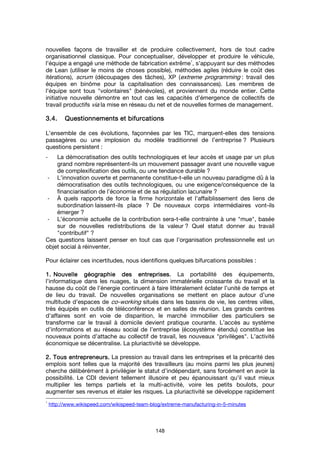 148
nouvelles façons de travailler et de produire collectivement, hors de tout cadre
organisationnel classique. Pour conceptualiser, développer et produire le véhicule,
l’équipe a engagé une méthode de fabrication extrême
1
, s’appuyant sur des méthodes
de Lean (utiliser le moins de choses possible), méthodes agiles (réduire le coût des
itérations), scrum (découpages des tâches), XP (extreme programming : travail des
équipes en binôme pour la capitalisation des connaissances). Les membres de
l’équipe sont tous "volontaires" (bénévoles), et proviennent du monde entier. Cette
initiative nouvelle démontre en tout cas les capacités d’émergence de collectifs de
travail productifs via la mise en réseau du net et de nouvelles formes de management.
3.4.3.4.3.4.3.4. QQQQuestionnements et bifurcationsuestionnements et bifurcationsuestionnements et bifurcationsuestionnements et bifurcations
L’ensemble de ces évolutions, façonnées par les TIC, marquent-elles des tensions
passagères ou une implosion du modèle traditionnel de l’entreprise ? Plusieurs
questions persistent :
- La démocratisation des outils technologiques et leur accès et usage par un plus
grand nombre représentent-ils un mouvement passager avant une nouvelle vague
de complexification des outils, ou une tendance durable ?
- L’innovation ouverte et permanente constitue-t-elle un nouveau paradigme dû à la
démocratisation des outils technologiques, ou une exigence/conséquence de la
financiarisation de l’économie et de sa régulation lacunaire ?
- À quels rapports de force la firme horizontale et l’affaiblissement des liens de
subordination laissent-ils place ? De nouveaux corps intermédiaires vont-ils
émerger ?
- L’économie actuelle de la contribution sera-t-elle contrainte à une "mue", basée
sur de nouvelles redistributions de la valeur ? Quel statut donner au travail
"contributif" ?
Ces questions laissent penser en tout cas que l’organisation professionnelle est un
objet social à réinventer.
Pour éclairer ces incertitudes, nous identifions quelques bifurcations possibles :
1.1.1.1. Nouvelle géographie des entreprises.Nouvelle géographie des entreprises.Nouvelle géographie des entreprises.Nouvelle géographie des entreprises. La portabilité des équipements,
l’informatique dans les nuages, la dimension immatérielle croissante du travail et la
hausse du coût de l’énergie continuent à faire littéralement éclater l’unité de temps et
de lieu du travail. De nouvelles organisations se mettent en place autour d’une
multitude d’espaces de co-working situés dans les bassins de vie, les centres villes,
très équipés en outils de téléconférence et en salles de réunion. Les grands centres
d’affaires sont en voie de disparition, le marché immobilier des particuliers se
transforme car le travail à domicile devient pratique courante. L’accès au système
d’informations et au réseau social de l’entreprise (écosystème étendu) constitue les
nouveaux points d’attache au collectif de travail, les nouveaux "privilèges". L’activité
économique se décentralise. La pluriactivité se développe.
2. Tous entrepreneurs.2. Tous entrepreneurs.2. Tous entrepreneurs.2. Tous entrepreneurs. La pression au travail dans les entreprises et la précarité des
emplois sont telles que la majorité des travailleurs (au moins parmi les plus jeunes)
cherche délibérément à privilégier le statut d’indépendant, sans forcément en avoir la
possibilité. Le CDI devient tellement illusoire et peu épanouissant qu’il vaut mieux
multiplier les temps partiels et la multi-activité, voire les petits boulots, pour
augmenter ses revenus et étaler les risques. La pluriactivité se développe rapidement
1
http://www.wikispeed.com/wikispeed-team-blog/extreme-manufacturing-in-5-minutes
 