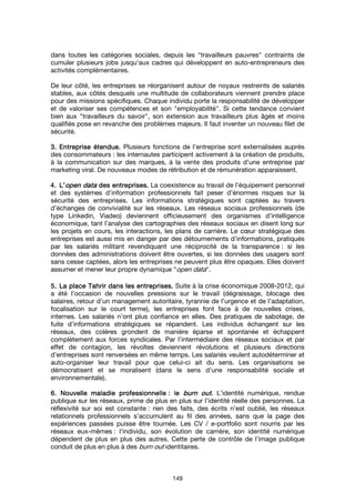 149
dans toutes les catégories sociales, depuis les "travailleurs pauvres" contraints de
cumuler plusieurs jobs jusqu'aux cadres qui développent en auto-entrepreneurs des
activités complémentaires.
De leur côté, les entreprises se réorganisent autour de noyaux restreints de salariés
stables, aux côtés desquels une multitude de collaborateurs viennent prendre place
pour des missions spécifiques. Chaque individu porte la responsabilité de développer
et de valoriser ses compétences et son "employabilité". Si cette tendance convient
bien aux "travailleurs du savoir", son extension aux travailleurs plus âgés et moins
qualifiés pose en revanche des problèmes majeurs. Il faut inventer un nouveau filet de
sécurité.
3.3.3.3. Entreprise étendue.Entreprise étendue.Entreprise étendue.Entreprise étendue. Plusieurs fonctions de l'entreprise sont externalisées auprès
des consommateurs : les internautes participent activement à la création de produits,
à la communication sur des marques, à la vente des produits d'une entreprise par
marketing viral. De nouveaux modes de rétribution et de rémunération apparaissent.
4.4.4.4. L’L’L’L’open dataopen dataopen dataopen data des entreprises.des entreprises.des entreprises.des entreprises. La coexistence au travail de l’équipement personnel
et des systèmes d’information professionnels fait peser d’énormes risques sur la
sécurité des entreprises. Les informations stratégiques sont captées au travers
d’échanges de convivialité sur les réseaux. Les réseaux sociaux professionnels (de
type Linkedin, Viadeo) deviennent officieusement des organismes d’intelligence
économique, tant l’analyse des cartographies des réseaux sociaux en disent long sur
les projets en cours, les interactions, les plans de carrière. Le cœur stratégique des
entreprises est aussi mis en danger par des détournements d’informations, pratiqués
par les salariés militant revendiquant une réciprocité de la transparence : si les
données des administrations doivent être ouvertes, si les données des usagers sont
sans cesse captées, alors les entreprises ne peuvent plus être opaques. Elles doivent
assumer et mener leur propre dynamique "open data".
5.5.5.5. La place Tahrir dans les entreprises.La place Tahrir dans les entreprises.La place Tahrir dans les entreprises.La place Tahrir dans les entreprises. Suite à la crise économique 2008-2012, qui
a été l’occasion de nouvelles pressions sur le travail (dégraissage, blocage des
salaires, retour d’un management autoritaire, tyrannie de l’urgence et de l’adaptation,
focalisation sur le court terme), les entreprises font face à de nouvelles crises,
internes. Les salariés n’ont plus confiance en elles. Des pratiques de sabotage, de
fuite d’informations stratégiques se répandent. Les individus échangent sur les
réseaux, des colères grondent de manière éparse et spontanée et échappent
complètement aux forces syndicales. Par l’intermédiaire des réseaux sociaux et par
effet de contagion, les révoltes deviennent révolutions et plusieurs directions
d’entreprises sont renversées en même temps. Les salariés veulent autodéterminer et
auto-organiser leur travail pour que celui-ci ait du sens. Les organisations se
démocratisent et se moralisent (dans le sens d’une responsabilité sociale et
environnementale).
6. Nouvelle maladie professionnelle6. Nouvelle maladie professionnelle6. Nouvelle maladie professionnelle6. Nouvelle maladie professionnelle : le: le: le: le burn outburn outburn outburn out.... L’identité numérique, rendue
publique sur les réseaux, prime de plus en plus sur l’identité réelle des personnes. La
réflexivité sur soi est constante : rien des faits, des écrits n’est oublié, les réseaux
relationnels professionnels s’accumulent au fil des années, sans que la page des
expériences passées puisse être tournée. Les CV / e-portfolio sont nourris par les
réseaux eux-mêmes : l’individu, son évolution de carrière, son identité numérique
dépendent de plus en plus des autres. Cette perte de contrôle de l’image publique
conduit de plus en plus à des burn out identitaires.
 