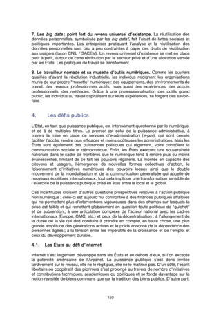150
7. Les7. Les7. Les7. Les big databig databig databig data : point fort du revenu universel d’existence.: point fort du revenu universel d’existence.: point fort du revenu universel d’existence.: point fort du revenu universel d’existence. La réutilisation des
données personnelles, symbolisée par les big data", fait l’objet de luttes sociales et
politiques importantes. Les entreprises pratiquant l’analyse et la réutilisation des
données personnelles sont peu à peu contraintes à payer des droits de réutilisation
aux usagers (façon CNIL / SACEM). Un revenu universel d’existence se met en place
petit à petit, autour de cette rétribution par le secteur privé et d’une allocation versée
par les États. Les pratiques de travail se transforment.
8. Le travailleur nomade et sa musette d’outils numériques.8. Le travailleur nomade et sa musette d’outils numériques.8. Le travailleur nomade et sa musette d’outils numériques.8. Le travailleur nomade et sa musette d’outils numériques. Comme les ouvriers
qualifiés d’avant la révolution industrielle, les individus rejoignent les organisations
munis de leur propre "musette" numérique : des équipements, des environnements de
travail, des réseaux professionnels actifs, mais aussi des expériences, des acquis
professionnels, des méthodes. Grâce à une professionnalisation des outils grand
public, les individus au travail capitalisent sur leurs expériences, se forgent des savoir-
faire.
4.4.4.4. Les défis publicsLes défis publicsLes défis publicsLes défis publics
L'État, en tant que puissance publique, est intensément questionné par le numérique,
et ce à de multiples titres. Le premier est celui de la puissance administrative, à
travers la mise en place de services d'e-administration (e-gov), qui sont censés
faciliter l'accès, rendre plus efficaces et moins coûteuses les administrations. Mais les
États sont également des puissances politiques qui régentent, voire contrôlent la
communication sociale et démocratique. Enfin, les États exercent une souveraineté
nationale dans le cadre de frontières que le numérique tend à rendre plus ou moins
évanescentes, limitant de ce fait les pouvoirs régaliens. La montée en capacité des
citoyens et usagers, l’émergence de nouvelles formes collectives d’action, le
foisonnement d’initiatives numériques des pouvoirs locaux ainsi que le double
mouvement de la mondialisation et de la communication généralisée qui appelle de
nouveaux équilibres internationaux, tout cela implique une transformation sensible de
l'exercice de la puissance publique prise en étau entre le local et le global.
Ces incertitudes croisent d’autres questions prospectives relatives à l’action publique
non numérique : celle-ci est aujourd’hui confrontée à des finances publiques affaiblies
qui ne permettent plus d’interventions vigoureuses dans des champs sur lesquels la
prise est faible et qui remettent globalement en question toute politique de "guichet"
et de subvention ; à une articulation complexe de l’acteur national avec les cadres
internationaux (Europe, OMC, etc.) et ceux de la décentralisation ; à l’allongement de
la durée de la vie qui doit conduire à prendre en compte, en toute chose, une plus
grande amplitude des générations actives et le poids annoncé de la dépendance des
personnes âgées ; à la tension entre les impératifs de la croissance et de l’emploi et
ceux du développement durable.
4.1.4.1.4.1.4.1. LesLesLesLes ÉÉÉÉtats au défi d’internettats au défi d’internettats au défi d’internettats au défi d’internet
Internet s'est largement développé sans les États et en dehors d’eux, si l'on excepte
la paternité américaine de l'Arpanet. La puissance publique s'est donc invitée
tardivement sur le réseau, elle ne le régit pas, elle ne le maîtrise pas. D'un côté, l'esprit
libertaire ou coopératif des pionniers s'est prolongé au travers de nombre d'initiatives
et contributions techniques, académiques ou politiques et se fonde davantage sur la
notion revisitée de biens communs que sur la tradition des biens publics. D'autre part,
 