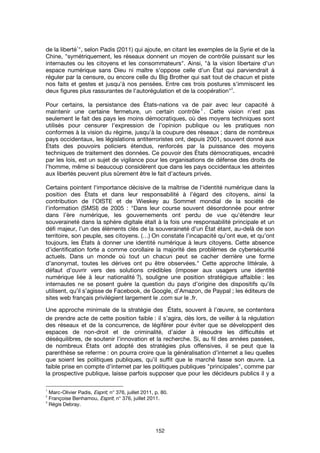 152
de la liberté
1
", selon Padis (2011) qui ajoute, en citant les exemples de la Syrie et de la
Chine, "symétriquement, les réseaux donnent un moyen de contrôle puissant sur les
internautes ou les citoyens et les consommateurs". Ainsi, "à la vision libertaire d'un
espace numérique sans Dieu ni maître s'oppose celle d'un État qui parviendrait à
réguler par la censure, ou encore celle du Big Brother qui sait tout de chacun et piste
nos faits et gestes et jusqu'à nos pensées. Entre ces trois postures s'immiscent les
deux figures plus rassurantes de l'autorégulation et de la coopération"
2
.
Pour certains, la persistance des États-nations va de pair avec leur capacité à
maintenir une certaine fermeture, un certain contrôle
3
. Cette vision n’est pas
seulement le fait des pays les moins démocratiques, où des moyens techniques sont
utilisés pour censurer l’expression de l’opinion publique ou les pratiques non
conformes à la vision du régime, jusqu’à la coupure des réseaux ; dans de nombreux
pays occidentaux, les législations antiterroristes ont, depuis 2001, souvent donné aux
États des pouvoirs policiers étendus, renforcés par la puissance des moyens
techniques de traitement des données. Ce pouvoir des États démocratiques, encadré
par les lois, est un sujet de vigilance pour les organisations de défense des droits de
l’homme, même si beaucoup considèrent que dans les pays occidentaux les atteintes
aux libertés peuvent plus sûrement être le fait d’acteurs privés.
Certains pointent l'importance décisive de la maîtrise de l'identité numérique dans la
position des États et dans leur responsabilité à l'égard des citoyens, ainsi la
contribution de l'OISTE et de Wieskey au Sommet mondial de la société de
l’information (SMSI) de 2005 : "Dans leur course souvent désordonnée pour entrer
dans l’ère numérique, les gouvernements ont perdu de vue qu'étendre leur
souveraineté dans la sphère digitale était à la fois une responsabilité principale et un
défi majeur, l’un des éléments clés de la souveraineté d’un État étant, au-delà de son
territoire, son peuple, ses citoyens. (…) On constate l’incapacité qu’ont eue, et qu’ont
toujours, les États à donner une identité numérique à leurs citoyens. Cette absence
d’identification forte a comme corollaire la majorité des problèmes de cybersécurité
actuels. Dans un monde où tout un chacun peut se cacher derrière une forme
d’anonymat, toutes les dérives ont pu être observées." Cette approche littérale, à
défaut d’ouvrir vers des solutions crédibles (imposer aux usagers une identité
numérique liée à leur nationalité ?), souligne une position stratégique affaiblie : les
internautes ne se posent guère la question du pays d’origine des dispositifs qu’ils
utilisent, qu’il s’agisse de Facebook, de Google, d’Amazon, de Paypal ; les éditeurs de
sites web français privilégient largement le .com sur le .fr.
Une approche minimale de la stratégie des ֤États, souvent à l’œuvre, se contentera
de prendre acte de cette position faible : il s’agira, dès lors, de veiller à la régulation
des réseaux et de la concurrence, de légiférer pour éviter que se développent des
espaces de non-droit et de criminalité, d’aider à résoudre les difficultés et
déséquilibres, de soutenir l’innovation et la recherche. Si, au fil des années passées,
de nombreux États ont adopté des stratégies plus offensives, il se peut que la
parenthèse se referme : on pourra croire que la généralisation d’internet a lieu quelles
que soient les politiques publiques, qu’il suffit que le marché fasse son œuvre. La
faible prise en compte d’internet par les politiques publiques "principales", comme par
la prospective publique, laisse parfois supposer que pour les décideurs publics il y a
1
Marc-Olivier Padis, Esprit, n° 376, juillet 2011, p. 80.
2
Françoise Benhamou, Esprit, n° 376, juillet 2011.
3
Régis Debray.
 