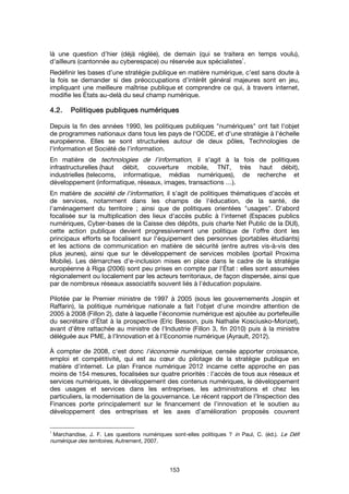 153
là une question d’hier (déjà réglée), de demain (qui se traitera en temps voulu),
d’ailleurs (cantonnée au cyberespace) ou réservée aux spécialistes
1
.
Redéfinir les bases d’une stratégie publique en matière numérique, c’est sans doute à
la fois se demander si des préoccupations d’intérêt général majeures sont en jeu,
impliquant une meilleure maîtrise publique et comprendre ce qui, à travers internet,
modifie les États au-delà du seul champ numérique.
4.2.4.2.4.2.4.2. Politiques publiques numériquesPolitiques publiques numériquesPolitiques publiques numériquesPolitiques publiques numériques
Depuis la fin des années 1990, les politiques publiques "numériques" ont fait l'objet
de programmes nationaux dans tous les pays de l'OCDE, et d'une stratégie à l'échelle
européenne. Elles se sont structurées autour de deux pôles, Technologies de
l'information et Société de l’information.
En matière de technologies de l'information, il s'agit à la fois de politiques
infrastructurelles (haut débit, couverture mobile, TNT, très haut débit),
industrielles (telecoms, informatique, médias numériques), de recherche et
développement (informatique, réseaux, images, transactions …).
En matière de société de l'information, il s'agit de politiques thématiques d’accès et
de services, notamment dans les champs de l'éducation, de la santé, de
l'aménagement du territoire ; ainsi que de politiques orientées "usages". D'abord
focalisée sur la multiplication des lieux d'accès public à l'internet (Espaces publics
numériques, Cyber-bases de la Caisse des dépôts, puis charte Net Public de la DUI),
cette action publique devient progressivement une politique de l'offre dont les
principaux efforts se focalisent sur l'équipement des personnes (portables étudiants)
et les actions de communication en matière de sécurité (entre autres vis-à-vis des
plus jeunes), ainsi que sur le développement de services mobiles (portail Proxima
Mobile). Les démarches d'e-inclusion mises en place dans le cadre de la stratégie
européenne à Riga (2006) sont peu prises en compte par l'État : elles sont assumées
régionalement ou localement par les acteurs territoriaux, de façon dispersée, ainsi que
par de nombreux réseaux associatifs souvent liés à l’éducation populaire.
Pilotée par le Premier ministre de 1997 à 2005 (sous les gouvernements Jospin et
Raffarin), la politique numérique nationale a fait l'objet d'une moindre attention de
2005 à 2008 (Fillon 2), date à laquelle l'économie numérique est ajoutée au portefeuille
du secrétaire d'État à la prospective (Eric Besson, puis Nathalie Kosciusko-Morizet),
avant d'être rattachée au ministre de l'Industrie (Fillon 3, fin 2010) puis à la ministre
déléguée aux PME, à l'Innovation et à l'Economie numérique (Ayrault, 2012).
À compter de 2008, c'est donc l'économie numérique, censée apporter croissance,
emploi et compétitivité, qui est au cœur du pilotage de la stratégie publique en
matière d'internet. Le plan France numérique 2012 incarne cette approche en pas
moins de 154 mesures, focalisées sur quatre priorités : l'accès de tous aux réseaux et
services numériques, le développement des contenus numériques, le développement
des usages et services dans les entreprises, les administrations et chez les
particuliers, la modernisation de la gouvernance. Le récent rapport de l’Inspection des
Finances porte principalement sur le financement de l’innovation et le soutien au
développement des entreprises et les axes d’amélioration proposés couvrent
1
Marchandise, J. F. Les questions numériques sont-elles politiques ? in Paul, C. (éd.). Le Défi
numérique des territoires, Autrement, 2007.
 