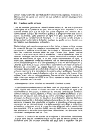 155
Enfin on ne saurait omettre les initiatives et investissements propres au ministère de la
Défense, dont les agents sont souvent les plus au fait des derniers développements
technologiques.
4.3.4.3.4.3.4.3. L’acteur public en ligneL’acteur public en ligneL’acteur public en ligneL’acteur public en ligne
Outre les politiques générales de "développement numérique", les acteurs publics se
préoccupent de leur présence en ligne, mais de façon assez disparate : il a fallu
plusieurs années pour que ce sujet soit partie intégrante des missions de la
communication publique, de l’information publique et progressivement des services
publics eux-mêmes. Cette présence en ligne n’est plus aujourd’hui un simple
prolongement du fonctionnement hors-ligne : il est possible qu’elle prélude à
d’importantes transformations de l’action publique, ou qu’elle entre en tension avec
les modalités plus classiques de cette action.
Dès l'arrivée du web, certains gouvernements font de leur présence en ligne un gage
de modernité. Ce que l'on appellera progressivement "e-gouvernement" combine
communication publique, administration électronique et démocratie électronique,
dans des proportions diverses selon les pays. Certains pays "jeunes" comme
l'Estonie, indépendante depuis 1991 et entrée dans l'Union européenne en 2003, ont
fortement développé ces trois dimensions : conseil des ministres numérique, e-vote,
débats et mobilisations en ligne, et un site unique d'administration en ligne, e-
estonia.com, rassemblant toutes les démarches vers les administrations publiques et
privées et accessible par une e-ID card possédée par 87 % des Estoniens (en 2011).
L'Islande, quant à elle, a engagé une refonte de sa constitution en mode wiki dans une
démarche de concertation qui repose largement sur les moyens numériques,
enrichissant des dispositifs présentiels (l'aboutissement de cette démarche, en cours,
se heurte néanmoins à la contestation de certains acteurs politiques). Aujourd'hui,
l'immense majorité des pays de la planète, même les moins avancés, dispose d'une
politique "e-gov" plus ou moins développée. Des comparatifs internationaux ont été
créés, notamment au sein de l'OCDE et de l'Union européenne, selon des critères qui
ne font cependant pas l'unanimité.
Le développement de ces initiatives est souvent lié à plusieurs facteurs :
- la centralisation/la décentralisation des États. Dans les pays les plus "fédéraux", le
niveau régional est souvent le niveau structurant de la présence en ligne (c'est
notamment le cas en Espagne, en Allemagne ou en Italie). Dans les pays centralisés
comme le Portugal, l'Islande, l'Estonie, le niveau national est fort (ajoutons que la taille
de ces pays est souvent plus petite, ce qui permet une meilleure gestion des services
à l'usager). La France combine les écueils de la centralisation (absence d'échelons
régionaux structurants) et de la décentralisation (un grand nombre de communes, une
autonomie croissante des collectivités territoriales, la coexistence d'acteurs publics
concurrents sur les mêmes thèmes). Une réelle opposition entre États et collectivités
territoriales a notamment abouti à ce que les trois référentiels définis depuis 2005
(interopérabilité : RGI, accessibilité : RGAA, sécurité : RGS) butent sur le principe de
libre administration des collectivités territoriales, celles-ci étant peu désireuses de se
conformer à des règles édictées par l’État :
- la relation à la protection des libertés, de la vie privée et des données personnelles.
Les pays dans lesquels l'identifiant unique ne pose pas de difficulté juridique sont
assurément dans une situation différente des pays dont la législation est plus
 