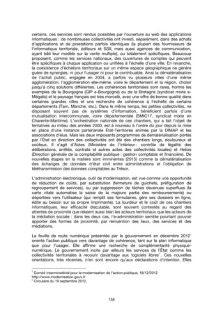 158
certains, ces services sont rendus possibles par l’ouverture au web des applications
informatiques : de nombreuses collectivités ont investi, séparément, dans des achats
d’applications et de prestations parfois identiques (la plupart des fournisseurs de
l’informatique territoriale, éditeurs et SSII, mais aussi agences de communication,
ayant bâti leur modèle sur la vente multiple), ou totalement spécifiques. Beaucoup
proposent, comme les services nationaux, des ouvertures de comptes qui peuvent
être spécifiques à chaque application ou unifiées à l’échelle d’une ville. En revanche,
la coexistence d’échelons territoriaux sur un même espace géographique ne génère
guère de synergies, ni pour l’usager ni pour le contribuable. Ainsi la dématérialisation
de l’achat public, engagée en 2004, a parfois vu plusieurs villes d’une même
agglomération, l’agglomération elle-même, voire le département et la région, choisir
jusqu’à cinq solutions différentes. Les cohérences territoriales sont rares, hormis les
exemples de la Bourgogne (GIP e-Bourgogne) ou de la Bretagne (syndicat mixte e-
Mégalis) et le paysage français est très morcelé, avec une offre de bonne qualité dans
certaines grandes villes et une recherche de cohérence à l'échelle de certains
départements (Tarn, Manche, etc.). Dans le même temps, les petites collectivités, ne
disposant souvent pas de systèmes d’information, bénéficient parfois d’une
mutualisation intercommunale, voire départementale (SMIC17, syndicat mixte en
Charente-Maritime). L’orchestration nationale de ces chantiers, qui a fait l’objet de
tentatives au milieu des années 2000, est à nouveau à l’ordre du jour depuis la mise
en place d’une instance partenariale État-Territoires animée par la DIMAP et les
associations d’élus. Mais les deux imposants programmes de dématérialisation portés
par l’État en direction des collectivités ont été des chantiers longs, douloureux et
coûteux. Il s’agit d’Actes (Ministère de l’intérieur : contrôle de légalité des
délibérations, arrêtés, contrats et autres actes des collectivités locales) et Helios
(Direction générale de la comptabilité publique : gestion comptable et financière). De
nouvelles étapes en la matière sont imminentes (2015) comme la dématérialisation
des échanges de données d’état civil entre administrations et l’obligation de
télétransmission des données comptables au Trésor.
L'administration électronique, outil de modernisation, est vue comme une opportunité
de réduction de coûts, par substitution (fermeture de guichets, préfiguration de
regroupement de services), ou par suppression de tâches devenues superflues (la
carte vitale automatise la saisie de la majeure partie des remboursements) ou
déportées vers l'utilisateur (qui remplit ses formulaires, gère ses dossiers en ligne,
édite au besoin sur sa propre imprimante). La lourdeur et le coût de ces chantiers
informatiques, leur efficacité discutable, sont souvent contestés au regard des
attentes de proximité que relaient aussi bien les acteurs territoriaux que les acteurs de
la médiation sociale : dans les deux cas, l'e-administration semble pourtant pouvoir
apporter des formes de proximité, par réinvention des lieux, des services et des
médiations.
La feuille de route numérique présentée par le gouvernement en décembre 2012
1
oriente l’action publique vers davantage de cohérence, tant sur le plan informatique
que pour l’usager. Elle affirme une recherche de complémentarité physique-
numérique. Le gouvernement incite par ailleurs les services de l’État comme les
collectivités territoriales à recourir davantage aux logiciels libres
2
. Ces nouvelles
orientations, très récentes, n’en sont encore qu’aux déclarations d’intention. Elles
1
Comité interministériel pour la modernisation de l’action publique, 18/12/2012
http://www.modernisation.gouv.fr
2
Circulaire du 19 septembre 2012.
 