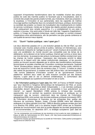 159
supposent d’importantes transformations dans les modalités d’achat des acteurs
publics (le code des marchés publics ne favorisant pas la mutualisation), dans la
conduite des projets (les grands projets-tunnels, peu modulaires, étant peu propices à
la souplesse, à l’innovation et aux partenariats), dans les capacités de maîtrise
d’ouvrage (parfois insuffisantes face à la complexité technique, juridique, économique
ou sociétale des projets). La mission de mutualisation des investissements en matière
de services numériques, menée par la Caisse des dépôts pendant plusieurs années,
n’est pratiquement plus remplie aujourd’hui. Il y a probablement là une piste à
explorer à nouveau. Une autre piste à l’étude est celle des "magasins d’applications"
publics, à l'image de l'Appstore britannique, visant à partager un nombre croissant
d'applications entre administrations, afin de permettre une plus grande cohérence et
une qualité de service mieux répartie.
4.4.4.4.4.4.4.4. """"OuvrirOuvrirOuvrirOuvrir"""" l’action publiquel’action publiquel’action publiquel’action publique :::: vvvvers l'ers l'ers l'ers l'open govopen govopen govopen gov ????
Les deux décennies passées ont vu une évolution globale du rôle de l’État
1
, qui doit
composer avec d’autres acteurs privés et publics, nationaux et internationaux, avec
une demande croissante de "partage du pouvoir" venant d’acteurs de la société civile,
avec une accélération du monde souvent peu compatible avec les temps de la
délibération, de la décision et de l’action publique. Internet agit comme un levier dans
ces trois domaines : la puissance des acteurs numériques interfère constamment avec
les champs de l’action publique ; l’expression des internautes enrichit le débat
politique en le faisant sortir des cadres institutionnels classiques ; et les pouvoirs
publics se trouvent souvent dépassés par le rythme des transformations techniques,
économiques et sociales charriées par l’innovation numérique permanente. Supposé
"fermé" (bureaucratique, opaque, dominant sans partage), l’acteur public national ou
local est aujourd’hui convié, dans de nombreux pays, à "s’ouvrir", à mettre en place
des cadres de gouvernance, à coopérer avec des acteurs tiers. Les terminologies de
"ville comme plateforme d’innovation ouverte" et de "gouvernement comme
plateforme" illustrent deux volets de cette évolution conduite par des facteurs
disjoints. L’open data en est un élément emblématique, la confrontation des
institutions publiques aux questions d’innovation en est un autre.
1.1.1.1. De l’information publique à l’De l’information publique à l’De l’information publique à l’De l’information publique à l’open dataopen dataopen dataopen data.... Dès 1997, en France, le PAGSI
2
indiquait
que "pour répondre à l'exigence démocratique de transparence de l'État, un accès
plus aisé à l'information publique [était] indispensable. (…) Les données publiques
essentielles doivent désormais pouvoir être accessibles à tous gratuitement sur
internet". Le rapport Mandelkern (1999) précise la richesse des nouvelles
opportunités, tout en pointant les questions économiques et juridiques qui ne
manqueront pas de survenir, notamment dans les champs de l'information
géographique (IGN, entre autres), des données publiques juridiques (concession ORT),
de l'information économique et financière sur les entreprises (Inpi, greffes des
tribunaux de commerce, Bodacc, Insee). L'Europe (DGXIII) mène des réflexions
analogues à la même période (Livre Vert, 1999) et aboutira quelques années plus tard
à la directive PSI (2003), puis à la directive Inspire (2007) émise par la Direction
générale de l'environnement mais dont la portée dépasse les données géographiques
et environnementales. En décembre 2011, la stratégie européenne open data est
1
Sur les composantes non-numériques de ces évolutions et de la perte de vision stratégique, cf.
Enjeux et défis de l’administration en 2012, Sauvé, J.M. http://www.conseil-etat.fr/fr/discours-et-
interventions/enjeux-et-d-kgf.html
2
Programme d’action gouvernemental pour la société de l’information. Cette position prolongeait la
logique de la loi CADA de 1978.
 