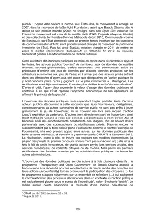 160
publiée : l'open data devient la norme. Aux États-Unis, le mouvement a émergé en
2007, dans la mouvance de la Sunlight Foundation, avant que Barack Obama, dès le
début de son premier mandat (2009) ne l’intègre dans son Open Gov Initiative. En
France, le mouvement est venu de la société civile (FING, Regards citoyens, Libertic)
et des collectivités territoriales (Rennes Métropole début 2010, Communauté urbaine
de Bordeaux), car l'État demeurait dans un premier temps incertain sur les questions
de commercialisation (l'APIE étant prioritairement chargée de "valoriser" le patrimoine
immatériel de l'État). Puis fut lancé ÉtatLab, mission chargée en 2011 de mettre en
place le portail interministériel data.gouv.fr et rattachée fin 2012 au nouveau
Secrétariat général à la Modernisation de l’action publique.
Cette ouverture des données publiques est mise en œuvre dans de nombreux pays et
territoires, les acteurs publics "ouvrant" de nombreux jeux de données de qualités
diverses, souvent géolocalisées, parfois nationales ; une communauté active se
préoccupe d’enrichir ces jeux de données par d’autres données produites par les
utilisateurs eux-mêmes (ex. prix de l’eau), et il arrive que des acteurs privés entrent
dans des démarches d’open data, soit parce que délégataires de l’action publique ils
y sont conduits parce qu’ils y gagnent sur le plan commercial ou stratégique. Les
réutilisations sont déjà nombreuses, l’une des plus visibles étant la "datavisualisation".
D’ores et déjà, l’open data augmente la valeur d’usage des données publiques et
contribue à ce que l’État repense l’approche économique de ses opérateurs en
affirmant le principe de la gratuité
1
.
L’ouverture des données publiques reste cependant fragile, partielle, lente. Certains
acteurs publics découvrent à cette occasion que leurs fournisseurs, délégataires,
concessionnaires ou autres partenaires de service public ne sont pas prêts à jouer
gratuitement le jeu de l’ouverture ; ils se trouvent dès lors sans moyen d’action
jusqu’à expiration du partenariat. D’autres tirent directement parti de l’ouverture : ainsi
Brest Métropole Océane a versé ses données géographiques à Open Street Map et
bénéficie ainsi des enrichissements collaboratifs des usagers, tout en nouant divers
partenariats avec des coproducteurs ou réutilisateurs privés. D’autres encore ne
s’accommodent pas si bien de leur perte d’exclusivité, comme le montre l’exemple de
Fourmisanté, site web prenant appui, entre autres, sur les données publiques des
tarifs de soins médicaux, et contraint à y renoncer par la CNAMTS à l’automne 2012.
La réutilisation, quant à elle, ne trouve pas toujours ses modèles économiques (la
plupart des projets du premier concours rennais n’ont pas survécu un an) ; elle est à la
fois le fait de petits innovateurs, de grands acteurs privés (des services urbains, des
services numériques), de collectifs citoyens ou de médias. Mais parmi les premiers
réutilisateurs des données ouvertes par les administrations publiques, on trouve les
autres administrations.
"L’ouverture des données publiques semble suivre à la fois plusieurs objectifs : le
programme ‘’Transparency and Open Government" de Barack Obama associe la
transparence à la nécessité pour les représentants de devoir rendre des comptes sur
leurs actions (accountability) tout en promouvant la participation des citoyens (…). Un
tel programme s'appuie notamment sur un ensemble de réflexions (…) qui soulignent
la complexification des processus décisionnels dans un contexte où l'action politique
est radicalement placée sous le sceau de l'incertitude", selon Stéphanie Wojcik
2
. Le
même auteur pointe néanmoins la poursuite d'une logique néo-libérale de
1
CIMAP du 18/12/12, decisions 32 et 33.
2
Wojcik, S. 2011.
 