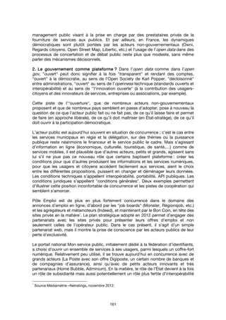 161
management public visant à la prise en charge par des prestataires privés de la
fourniture de services aux publics. Et par ailleurs, en France, les dynamiques
démocratiques sont plutôt portées par les acteurs non-gouvernementaux (Owni,
Regards citoyens, Open Street Map, Libertic, etc.) et l'usage de l'open data dans des
processus de concertation et de débat public reste plus que modeste, sans même
parler des mécanismes décisionnels.
2.2.2.2. Le gouvernement comme plateformeLe gouvernement comme plateformeLe gouvernement comme plateformeLe gouvernement comme plateforme ???? Dans l’open data comme dans l’open
gov, "ouvert" peut donc signifier à la fois "transparent" et rendant des comptes,
"ouvert" à la démocratie, au sens de l’Open Society de Karl Popper, "décloisonné"
entre administrations, "ouvert" au sens de l'openness technique (standards ouverts et
interopérabilité) et au sens de ‘’l'innovation ouverte" (à la contribution des usagers-
citoyens et des innovateurs de services, entreprises ou associations, par exemple).
Cette piste de l’"ouverture", que de nombreux acteurs non-gouvernementaux
proposent et que de nombreux pays semblent en passe d’adopter, pose à nouveau la
question de ce que l’acteur public fait ou ne fait pas, de ce qu’il laisse faire et permet
de faire (en approche libérale), de ce qu’il doit maîtriser (en État-stratège), de ce qu’il
doit ouvrir à la participation démocratique.
L’acteur public est aujourd’hui souvent en situation de concurrence ; c’est le cas entre
les services municipaux en régie et la délégation, sur des thèmes où la puissance
publique reste néanmoins le financeur et le service public le cadre. Mais s’agissant
d’information en ligne (économique, culturelle, touristique, de santé,…) comme de
services mobiles, il est plausible que d’autres acteurs, petits et grands, agissent sans
lui s’il ne joue pas ce nouveau rôle que certains baptisent plateforme : créer les
conditions pour que d’autres produisent les informations et les services numériques,
pour que les usagers et citoyens accèdent facilement aux services, aient le choix
entre les différentes propositions, puissent en changer et déménager leurs données.
Les conditions techniques s’appellent interopérabilité, portabilité, API publiques. Les
conditions juridiques s’appellent "conditions générales". Deux exemples permettent
d’illustrer cette position inconfortable de concurrence et les pistes de coopération qui
semblent s’amorcer.
Pôle Emploi est de plus en plus fortement concurrencé dans le domaine des
annonces d’emploi en ligne, d’abord par les "job boards" (Monster, Régionsjob, etc.)
et les agrégateurs et métamoteurs (Indeed), et maintenant par le Bon Coin, en tête des
sites privés en la matière
1
. Le plan stratégique adopté en 2012 permet d’engager des
partenariats avec les sites privés pour présenter leurs offres d’emploi et non
seulement celles de l’opérateur public. Dans le cas présent, il s’agit d’un simple
partenariat web, mais il montre la prise de conscience par les acteurs publics de leur
perte d’exclusivité.
Le portail national Mon service public, initialement dédié à la fédération d’identifiants,
a choisi d’ouvrir un ensemble de services à ses usagers, parmi lesquels un coffre-fort
numérique. Relativement peu utilisé, il se trouve aujourd’hui en concurrence avec de
grands acteurs (La Poste avec son offre Digiposte, un certain nombre de banques et
de compagnies d’assurance), ainsi qu’avec de petits acteurs innovants et très
partenariaux (Home Bubble, Adminium). En la matière, le rôle de l’État devient à la fois
un rôle de subsidiarité mais aussi potentiellement un rôle plus fertile d’interopérabilité
1
Source Médiamétrie –Netratings, novembre 2012.
 