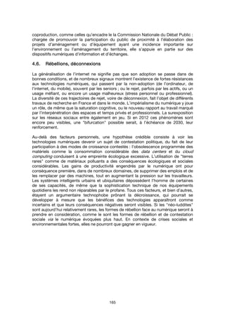 165
coproduction, comme celles qu’encadre le la Commission Nationale du Débat Public :
chargée de promouvoir la participation du public de proximité à l’élaboration des
projets d’aménagement ou d’équipement ayant une incidence importante sur
l’environnement ou l’aménagement du territoire, elle s’appuie en partie sur des
dispositifs numériques d’information et d’échanges.
4.6.4.6.4.6.4.6. Rébellions, déconnexionsRébellions, déconnexionsRébellions, déconnexionsRébellions, déconnexions
La généralisation de l’internet ne signifie pas que son adoption se passe dans de
bonnes conditions, et de nombreux signaux montrent l’existence de fortes résistances
aux technologies numériques, qui passent par la non-adoption (de l’ordinateur, de
l’internet, du mobile), souvent par les seniors ; ou le rejet, parfois par les actifs, ou un
usage méfiant, ou encore un usage malheureux (stress personnel ou professionnel).
La diversité de ces trajectoires de rejet, voire de déconnexion, fait l’objet de différents
travaux de recherche en France et dans le monde. L’impérialisme du numérique y joue
un rôle, de même que la saturation cognitive, ou le nouveau rapport au travail marqué
par l’interpénétration des espaces et temps privés et professionnels. La surexposition
sur les réseaux sociaux entre également en jeu. Si en 2012 ces phénomènes sont
encore peu visibles, une "bifurcation" possible serait, à l’échéance de 2030, leur
renforcement.
Au-delà des facteurs personnels, une hypothèse crédible consiste à voir les
technologies numériques devenir un sujet de contestation politique, du fait de leur
participation à des modes de croissance contestés : l’obsolescence programmée des
matériels comme la consommation considérable des data centers et du cloud
computing conduisent à une empreinte écologique excessive. L’utilisation de "terres
rares" comme de matériaux polluants a des conséquences écologiques et sociales
considérables. Les gains de productivité engendrés par le numérique ont pour
conséquence première, dans de nombreux domaines, de supprimer des emplois et de
les remplacer par des machines, tout en augmentant la pression sur les travailleurs.
Les systèmes intelligents urbains et ubiquitaires dépossèdent l’homme de certaines
de ses capacités, de même que la sophistication technique de nos équipements
quotidiens les rend non réparables par le profane. Tous ces facteurs, et bien d’autres,
étayent un argumentaire technophobe prônant la décroissance, qui pourrait se
développer à mesure que les bénéfices des technologies apparaîtront comme
incertains et que leurs conséquences négatives seront visibles. Si les "néo-luddites"
sont aujourd’hui relativement rares, les formes de rébellion face au numérique seront à
prendre en considération, comme le sont les formes de rébellion et de contestation
sociale via le numérique évoquées plus haut. En contexte de crises sociales et
environnementales fortes, elles ne pourront que gagner en vigueur.
 