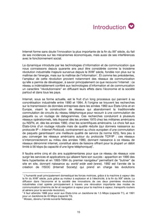 15
IntroductionIntroductionIntroductionIntroduction
Internet forme sans doute l'innovation la plus importante de la fin du XX
e
siècle, du fait
de ses incidences sur les mécanismes économiques, mais aussi de ses interférences
avec le fonctionnement social.
La dynamique introduite par les technologies d'information et de communication que
nous connaissons depuis quarante ans peut être considérée comme la troisième
révolution industrielle majeure survenue depuis le XVIII
e
siècle, fondée non plus sur la
maîtrise de l'énergie, mais sur la maîtrise de l'information
1
. Et comme les précédentes,
l'ampleur de cette révolution provient notamment des réseaux de communication
qu'elle a permis de développer, à savoir principalement ce que recouvre l'internet : ce
réseau a indéniablement conféré aux technologies d'information et de communication
un caractère "révolutionnaire" en diffusant leurs effets dans l'économie et la société
partout et dans tous les pays.
Internet, sous sa forme actuelle, est le fruit d'un long processus qui parvient à sa
concrétisation industrielle entre 1990 et 1994. À l'origine se trouvent les recherches
sur la transmission de données entreprises dans les années 1960 aux États-Unis et en
Europe, visant la construction de réseaux qui abandonnent la traditionnelle
commutation de circuits du réseau téléphonique pour recourir à une commutation de
paquets ou un routage de datagrammes. Ces recherches conduiront à plusieurs
réseaux opérationnels, tels Arpanet dès les années 1970 chez les militaires américains
ou NSFN, et, dès les années 1980, chez les scientifiques américains. Le choix fait aux
États-Unis d'un routage robuste mais de qualité réduite (qui donnera naissance au
protocole IP – Internet Protocol), contrairement au choix européen d'une commutation
de paquets garantissant une meilleure qualité de service (la norme X25), fera peu à
peu converger les réseaux américains autour du protocole TCP/IP : ces réseaux
s'interconnecteront au milieu des années 1980, donnant naissance à ce réseau de
réseaux dénommé internet, constitué alors de liaisons offrant pour la plupart un débit
limité à 56 kbps (la capacité d'une ligne téléphonique)
2
.
Il faudra entre cinq et dix ans supplémentaires pour que ce réseau de réseaux voie
surgir les services et applications qui allaient faire son succès : apparition en 1990 des
liens hypertextes et en 1993-1994 du premier navigateur
3
permettant de "butiner" de
site en site, donnant naissance au world wide web (www). 1992 est l'année de la
création de l'ISOC (Internet Society) qui prend en charge les évolutions
1
L'humanité avait principalement domestiqué les forces motrices, grâce à la machine à vapeur dès
la fin du XVIII
e
siècle, puis grâce au moteur à explosion et à l'électricité, à la fin du XIX
e
siècle. La
diffusion dans l'économie et la société des innovations de ces deux premières révolutions
industrielles s'est opérée principalement à travers une rénovation importante des modes de
communication (chemins de fer et navigation à vapeur pour la machine à vapeur, transports routiers
et aériens pour la seconde révolution).
2
Il faut attendre 1988 pour avoir aux États-Unis un backbone de 1.5 Mbps (capacité T1), et 1991
pour un backbone de 45 Mbps (capacité T3).
3
Mosaic, devenu l'année suivante Netscape.
 