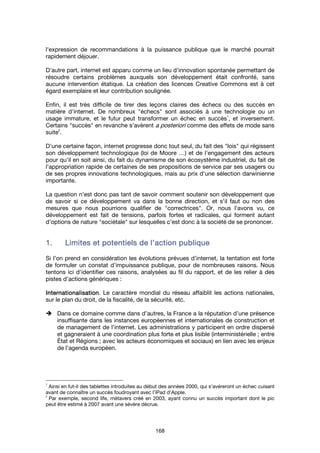 168
l'expression de recommandations à la puissance publique que le marché pourrait
rapidement déjouer.
D'autre part, internet est apparu comme un lieu d'innovation spontanée permettant de
résoudre certains problèmes auxquels son développement était confronté, sans
aucune intervention étatique. La création des licences Creative Commons est à cet
égard exemplaire et leur contribution soulignée.
Enfin, il est très difficile de tirer des leçons claires des échecs ou des succès en
matière d'internet. De nombreux "échecs" sont associés à une technologie ou un
usage immature, et le futur peut transformer un échec en succès
1
, et inversement.
Certains "succès" en revanche s'avèrent a posteriori comme des effets de mode sans
suite
2
.
D'une certaine façon, internet progresse donc tout seul, du fait des "lois" qui régissent
son développement technologique (loi de Moore …) et de l'engagement des acteurs
pour qu'il en soit ainsi, du fait du dynamisme de son écosystème industriel, du fait de
l'appropriation rapide de certaines de ses propositions de service par ses usagers ou
de ses propres innovations technologiques, mais au prix d'une sélection darwinienne
importante.
La question n'est donc pas tant de savoir comment soutenir son développement que
de savoir si ce développement va dans la bonne direction, et s'il faut ou non des
mesures que nous pourrions qualifier de "correctrices". Or, nous l'avons vu, ce
développement est fait de tensions, parfois fortes et radicales, qui forment autant
d'options de nature "sociétale" sur lesquelles c'est donc à la société de se prononcer.
1.1.1.1. Limites et potentiels de l’action publiqueLimites et potentiels de l’action publiqueLimites et potentiels de l’action publiqueLimites et potentiels de l’action publique
Si l’on prend en considération les évolutions prévues d’internet, la tentation est forte
de formuler un constat d’impuissance publique, pour de nombreuses raisons. Nous
tentons ici d'identifier ces raisons, analysées au fil du rapport, et de les relier à des
pistes d’actions génériques :
InternationalisationInternationalisationInternationalisationInternationalisation. Le caractère mondial du réseau affaiblit les actions nationales,
sur le plan du droit, de la fiscalité, de la sécurité, etc.
Dans ce domaine comme dans d’autres, la France a la réputation d’une présence
insuffisante dans les instances européennes et internationales de construction et
de management de l’internet. Les administrations y participent en ordre dispersé
et gagneraient à une coordination plus forte et plus lisible (interministérielle ; entre
État et Régions ; avec les acteurs économiques et sociaux) en lien avec les enjeux
de l’agenda européen.
1
Ainsi en fut-il des tablettes introduites au début des années 2000, qui s'avéreront un échec cuisant
avant de connaître un succès foudroyant avec l'iPad d'Apple.
2
Par exemple, second life, métavers créé en 2003, ayant connu un succès important dont le pic
peut être estimé à 2007 avant une sévère décrue.
 