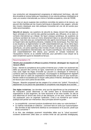 172
Leur production est nécessairement progressive et relativement technique ; elle doit
être encadrée et rendue lisible par l’expression d’une volonté politique mobilisatrice et
viser une vocation internationale, au moins à l’échelle européenne, voire de l’OCDE.
Leur mise en œuvre suppose des conditions concrètes de saisine et de recours, qui
peuvent être facilitées par les moyens techniques à disposition des usagers : articuler
des moyens classiques avec des pratiques innovantes est une clé de succès pour
cette recommandation.
Sécurité eSécurité eSécurité eSécurité et recours.t recours.t recours.t recours. Les questions de sécurité du réseau doivent être pensées de
façon anticipée et non comme des patches successifs, peu efficaces, et ce dans un
contexte international qui s’élargit. De façon presque symétrique, les questions de
confiance semblent de moins en moins directement liées à la sécurité technique des
réseaux, mais bien plus aux comportements des agents économiques et sociaux, qui
se forgent dans des équilibres précaires, instables et très dynamiques. Pour faire face
à ces situations, la réglementation ne suffit vraisemblablement pas. De la même façon
que la police de certains modes de communication est assurée par des institutions
spécifiques, une police spécifique des mondes virtuels s'est peu à peu mise en place,
avec ses coopérations internationales, ses moyens scientifiques. Son champ d'action
doit vraisemblablement être étendu pour prendre en compte l'extension de
l'écosystème internet, et sa visibilité renforcée, pour permettre à tout citoyen de la
saisir simplement quand la nécessité se fait jour.
Recommandation n°2Recommandation n°2Recommandation n°2Recommandation n°2
Rendre plus accessRendre plus accessRendre plus accessRendre plus accessible et efficace la police d’ible et efficace la police d’ible et efficace la police d’ible et efficace la police d’internet, développer les moyeinternet, développer les moyeinternet, développer les moyeinternet, développer les moyens dens dens dens de
recours offertsrecours offertsrecours offertsrecours offerts
Enjeu : étendre la compétence de la police d’internet pour y traiter non seulement les
délits qui peuvent être commis en ligne, notamment en termes de cybercriminalité,
mais aussi régler les litiges d'incivilité qui peuvent s'y développer et renforcer la
confiance dans les dispositifs numériques. Accompagner le développement législatif
d'internet dans le cadre de coopérations internationales de plus en plus soutenues.
Rendre visible et accessible par le citoyen cette police d'internet, développer les voies
de recours pour avoir justice de ses droits.
Risques : Abandon progressif par les usagers d'un univers non "policé". Poursuite du
déploiement d’une police très spécialisée et compétente mais éloignée de la société.
Des règles incitatrices.Des règles incitatrices.Des règles incitatrices.Des règles incitatrices. Les données, ainsi que les algorithmes qui les produisent et
les manipulent, jouent désormais un rôle central dans le fonctionnement des
organisations et plus largement, de notre économie et de notre société. Ce rôle se
joue désormais en amont des choix et des décisions, et non plus, comme c'était le
cas auparavant, pour en organiser l'exécution. C'est à ce moment-là que l'action
publique doit penser son intervention. Deux principes doivent la guider :
• La compétitivité : comment produire durablement de la valeur sur notre territoire ?
• La maîtrise individuelle et collective : comment faire en sorte que l'autonomisation
des données et des traitements distribue la connaissance et le pouvoir, plutôt que
de les concentrer ?
À ce titre, des stratégies purement industrielles telles que le "cloud souverain"
s'avèrent évidemment utiles dans un nombre limité de cas (activités stratégiques),
 