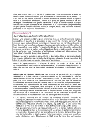 173
mais elles auront beaucoup de mal à produire des offres compétitives et elles ne
contribueront vraisemblablement pas à distribuer la connaissance et le pouvoir. Or
c'est bien sur ce dernier sujet que la France et l'Europe peuvent trouver leur place
face à la domination américaine, fondée sur quelques géants mondiaux, et aux
stratégies "souveraines" des géants asiatiques. Il s'agit d'orienter l'action publique
vers l'ouverture (des données et des traitements) et la "capacitation" (empowerment)
du plus grand nombre d'acteurs, individus compris, face à ces nouvelles matières
premières et ces nouveaux mécanismes.
Recommandation n°Recommandation n°Recommandation n°Recommandation n°3333
OuvOuvOuvOuvrir et partager les données et les algorithmesrir et partager les données et les algorithmesrir et partager les données et les algorithmesrir et partager les données et les algorithmes
Enjeu : Une stratégie délibérée pour rendre les données et les traitements lisibles,
accessibles et ouverts à la discussion ; pour nourrir le "domaine commun" des
données (open data, publiques ou non) pour s'assurer que les individus ont accès à
leurs données personnelles gérées par d'autres organisations et peuvent les utiliser à
leurs propres fins ; pour faciliter l'innovation fondée sur les données et les traitements
ouverts, y compris de la part de tout petits acteurs. Dans ce cadre, orienter une partie
de la recherche vers l'exploration d'architectures radicalement décentralisées (ou
"acentrées") d'identité, de données, de calcul.
Risque : une perte radicale de compétitivité et de maîtrise liée à la domination totale
des grandes plates-formes mondiales (américaines), à laquelle il sera impossible de
répondre en cherchant à créer des "champions" européens.
Autant la recommandation 1 cherche à établir un socle de règles (et la
recommandation 2 les moyens de les faire respecter), autant cette recommandation 3
cherche à favoriser un socle d'incitations vertueuses en matière d'open data et d'open
source.
Développer lesDévelopper lesDévelopper lesDévelopper les options techniquesoptions techniquesoptions techniquesoptions techniques. Les travaux de prospective technologique
abondent et la France, comme l'Union européenne, ont en permanence à cœur de
vérifier la compétitivité de leur R&D à l'échelle mondiale. Ce n'est donc pas sur ce
plan que nous situerons nos recommandations, d'autant plus que la recherche
fondamentale doit rester dans une certaine mesure déconnectée d'objectifs concrets.
En revanche, tout démontre que les "défis technologiques" sont toujours, aussi, des
défis économiques, stratégiques, voire politiques, et que les défis des technologies
d'information et de communication ne peuvent plus être définis sans relation avec les
enjeux technologiques des autres secteurs, et réciproquement. Sur ce plan, il apparaît
que la vision de la recherche et de l'innovation par les industriels européens est
souvent lacunaire et insuffisamment tirée par les usages et les marchés.
• Les travaux prennent mal en compte les domaines d'activité auxquels ils
s'appliquent, et encore moins les transformations en jeu dans ces domaines : ainsi,
les grandes approches "smart" (smart city, smart grid, etc.) appliquent une série de
technologies innovantes (internet des objets, big data, etc.) à une vision très
statique de la ville, de la production et de la distribution d'énergie, entre autres.
• Plus généralement, internet va massivement pénétrer le monde matériel à travers
l’internet des objets dans la décennie qui vient. Les enjeux de cette interpénétration
se manifestent dès aujourd'hui, par exemple dans le domaine de la santé ou dans
celui de l'automobile et des transports (voiture connectée, voiture sans chauffeur,
route intelligente, etc.). Décloisonner la R&D entre l'univers des technologies
 