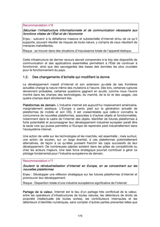 176
Recommandation n°Recommandation n°Recommandation n°Recommandation n°6666
Sécuriser l'infrastructureSécuriser l'infrastructureSécuriser l'infrastructureSécuriser l'infrastructure informationnelleinformationnelleinformationnelleinformationnelle et de communicationet de communicationet de communicationet de communication nécessaire auxnécessaire auxnécessaire auxnécessaire aux
fonctions vitales de l'fonctions vitales de l'fonctions vitales de l'fonctions vitales de l'ÉÉÉÉtat et de l'économietat et de l'économietat et de l'économietat et de l'économie
Enjeu : subvenir à la défaillance massive et substantielle d'internet et/ou de ce qu'il
supporte, pouvant résulter de risques de toute nature, y compris de ceux résultant de
menaces malveillantes.
Risque : se trouver dans des situations d'impuissance totale de l'appareil étatique.
Cette infrastructure de dernier recours devrait comprendre à la fois des dispositifs de
communication et des applications essentielles permettant à l'État de continuer à
fonctionner, ainsi que des sauvegardes des bases des données les plus cruciales
pour le fonctionnement du pays.
1.2.1.2.1.2.1.2. Des changements d’échelle quiDes changements d’échelle quiDes changements d’échelle quiDes changements d’échelle qui modifientmodifientmodifientmodifient la donnela donnela donnela donne
Le développement massif d’internet et son extension au-delà de ses frontières
actuelles change la nature même des mutations à l’œuvre. Dès lors, certaines ruptures
deviennent probables, certaines questions gagnent en acuité, comme nous l’avons
montré dans les champs des technologies, du marché, de la loi et des usages, ces
quatre champs étant étroitement liés.
Plateformes de demain.Plateformes de demain.Plateformes de demain.Plateformes de demain. L'industrie internet est aujourd'hui massivement américaine,
marginalement asiatique. L'Europe a perdu pied sur la génération actuelle de
plateformes (le mobile et son OS). Il est vraisemblable que celle-ci connaîtra la
concurrence de nouvelles plateformes, associées à d'autres objets et fonctionnalités,
notamment dans le cadre de l'internet des objets. Identifier de futures plateformes à
forte potentialité et accompagner leur développement industriel européen paraît être
la seule voie qui puisse permettre à l'Europe de reprendre pied industriellement dans
l'écosystème internet.
Une action de veille sur les technologies et les marchés, est essentielle ; mais surtout,
une action de soutien, sur un large éventail, à ces plateformes potentiellement
alternatives, de façon à ce qu'elles puissent franchir les caps successifs de leur
développement. De nombreuses pépites existent dans les pôles de compétitivité ou
chez les acteurs majeurs. Une task force stratégique pourrait contribuer à gérer ce
pilotage fondamental pour l'industrie européenne de demain.
Recommandation n°Recommandation n°Recommandation n°Recommandation n°7777
SSSSoutenir laoutenir laoutenir laoutenir la réindustrialisationréindustrialisationréindustrialisationréindustrialisation d'internet en Europed'internet en Europed'internet en Europed'internet en Europe, en se concentrant sur les, en se concentrant sur les, en se concentrant sur les, en se concentrant sur les
nouvelles plateformesnouvelles plateformesnouvelles plateformesnouvelles plateformes
Enjeu : Développer une réflexion stratégique sur les futures plateformes d'internet et
promouvoir leur développement.
Risque : Disparition totale d'une industrie européenne significative de l'internet
Partage de la valeur.Partage de la valeur.Partage de la valeur.Partage de la valeur. Internet est le lieu d'un partage très conflictuel de la valeur,
entre les opérateurs d'infrastructures de toutes natures, les détenteurs de droits de
propriété intellectuelle (de toutes sortes), les contributeurs internautes et les
détenteurs d'identités numériques, sans compter d'autres parties prenantes telles que
 