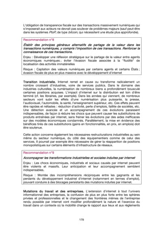 178
L'obligation de transparence fiscale sur des transactions massivement numériques qui
s'imposerait aux acteurs ne devrait pas soulever de problèmes majeurs (sauf peut-être
dans les systèmes PtoP, de type bitcoin, qui nécessitent une étude plus approfondie).
Recommandation n°Recommandation n°Recommandation n°Recommandation n°8888
ÉtablirÉtablirÉtablirÉtablir des principes générauxdes principes générauxdes principes générauxdes principes généraux alternatifsalternatifsalternatifsalternatifs de partage de la valeur dans lesde partage de la valeur dans lesde partage de la valeur dans lesde partage de la valeur dans les
transactionstransactionstransactionstransactions numériquesnumériquesnumériquesnumériques, y compris l'imposition de ces transactions, y compris l'imposition de ces transactions, y compris l'imposition de ces transactions, y compris l'imposition de ces transactions.... Renforcer laRenforcer laRenforcer laRenforcer la
connaissance de ces transactions.connaissance de ces transactions.connaissance de ces transactions.connaissance de ces transactions.
Enjeu : Développer une réflexion stratégique sur le partage de la valeur entre agents
économiques numériques ; éviter l'évasion fiscale associée à la "fluidité" de
localisation des activités immatérielles
Risque : Captation des valeurs numériques par certains agents et certains États ;
évasion fiscale de plus en plus massive avec le développement d'internet
Transition industrielleTransition industrielleTransition industrielleTransition industrielle.... Internet remet en cause ou transforme radicalement un
nombre croissant d’industries, voire de services publics. Dans le domaine des
industries culturelles, la numérisation de nombreux biens a profondément bousculé
certaines positions acquises. L'impact d'internet sur la distribution est loin d'être
terminé (cf. les librairies, par exemple). Dans les années qui viennent, de nombreux
secteurs vont subir les effets d'une numérisation plus puissante, la presse,
l'audiovisuel, l'automobile, la santé, l'enseignement supérieur, etc. Ces effets peuvent
être rapides et néfastes : réduction d'activité, perte d'emplois, faillite de sociétés, etc.
Une détection avancée et un accompagnement de ces évolutions paraissent
indispensables, de façon à réduire les chocs que peuvent causer les substitutions de
produits entraînées par internet, sans freiner les évolutions par des aides inefficaces
sur des modèles économiques condamnés. Parallèlement, la mise en évidence des
bénéfices tirés de ces substitutions (gains en fonctionnalités, en prix, en emplois) doit
être soutenue.
Cette action concerne également les nécessaires restructurations industrielles au sein
même du secteur numérique, du côté des équipementiers comme de celui des
services. Il pourrait par exemple être nécessaire de gérer la réapparition de positions
monopolistiques sur certains éléments d'infrastructure de réseaux.
Recommandation n°Recommandation n°Recommandation n°Recommandation n°9999
Accompagner les transformations industrielles et sociales induites par internetAccompagner les transformations industrielles et sociales induites par internetAccompagner les transformations industrielles et sociales induites par internetAccompagner les transformations industrielles et sociales induites par internet
Enjeu : Les chocs économiques, industriels et sociaux causés par internet peuvent
être violents et massifs. Leur anticipation et leur accompagnement semblent
indispensables.
Risque : Montée des incompréhensions réciproques entre les gagnants et les
perdants du développement industriel d'internet (notamment en termes d'emploi),
pouvant conduire à des blocages persistants des mutations induites par internet.
Mutations du travail et des entreprises.Mutations du travail et des entreprises.Mutations du travail et des entreprises.Mutations du travail et des entreprises. L'extension d'internet à tout l'univers
informationnel des entreprises, la confusion de plus en plus forte entre les sphères
privées et professionnelles et le changement des frontières mêmes de l'entreprise
rendu possible par internet vont modifier profondément la nature et l'exercice du
travail dans un contexte où la mobilité change le rapport aux lieux et aux règlements
 