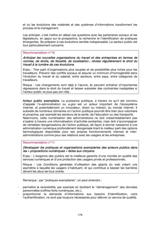179
et où les évolutions des matériels et des systèmes d’informations transforment les
process et le management.
Les anticiper, c’est mettre en débat ces questions avec les partenaires sociaux et les
législateurs, en appui sur la prospective, la recherche et l’identification de pratiques
émergentes. Se préparer à ces évolutions semble indispensable. Le secteur public est
tout particulièrement concerné.
Recommandation n°Recommandation n°Recommandation n°Recommandation n°10101010
Anticiper les nouvelles organisations du travail et des entreprises en termes deAnticiper les nouvelles organisations du travail et des entreprises en termes deAnticiper les nouvelles organisations du travail et des entreprises en termes deAnticiper les nouvelles organisations du travail et des entreprises en termes de
normes,normes,normes,normes, dededede droits,droits,droits,droits, dededede fiscalité,fiscalité,fiscalité,fiscalité, dededede localisationlocalisationlocalisationlocalisation ;;;; réviser régulièrement le droit duréviser régulièrement le droit duréviser régulièrement le droit duréviser régulièrement le droit du
travail à la lumière de ces évolutions.travail à la lumière de ces évolutions.travail à la lumière de ces évolutions.travail à la lumière de ces évolutions.
Enjeu : Tirer parti d’organisations plus souples et de possibilités plus riches pour les
travailleurs. Prévenir des conflits sociaux et assurer un minimum d'homogénéité dans
l'évolution du travail et du salariat, entre secteurs, entre pays, entre catégories de
travailleurs.
Risque : Les changements sont déjà à l’œuvre, ils peuvent entraîner d’importantes
régressions dans le droit du travail et laisser subsister des contraintes inadaptées si
l’acteur public ne joue pas son rôle.
Acteur publicActeur publicActeur publicActeur public exemplaireexemplaireexemplaireexemplaire. La puissance publique, à travers ce qu'il est convenu
d'appeler l'e-administration ou e-gov est un acteur important de l'écosystème
internet, et potentiellement un innovateur, direct ou indirect, du monde internet. Il
subsiste de nombreux domaines où l'action publique pourrait être bien plus volontaire
et proactive, par exemple les secteurs de la santé, de l’éducation ou des transports.
Néanmoins, cette numérisation des administrations ne doit vraisemblablement pas
s'opérer à travers une informatisation d'activités existantes, mais doit s'accompagner
de véritables réorganisations de l'action publique, de façon à donner naissance à une
administration numérique profondément réorganisée tirant le meilleur parti des options
technologiques disponibles pour ses propres fonctionnements internes et inter-
administrations comme pour ses relations avec les usagers et les entreprises.
Recommandation n°1Recommandation n°1Recommandation n°1Recommandation n°11111
Développer les pratiquesDévelopper les pratiquesDévelopper les pratiquesDévelopper les pratiques et organisationset organisationset organisationset organisations exemplaires des acteurs publics dansexemplaires des acteurs publics dansexemplaires des acteurs publics dansexemplaires des acteurs publics dans
lesleslesles «««« propositions numériquespropositions numériquespropositions numériquespropositions numériques »»»» faites aux citoyens.faites aux citoyens.faites aux citoyens.faites aux citoyens.
Enjeu : L’exigence des publics est la meilleure garantie d’une montée en qualité des
services numériques et d’une protection des usagers privés et professionnels.
Risque : Les Conditions générales d’utilisation des géants du web créent une
asymétrie à laquelle les usagers s’habituent, et qui contribue à baisser les barrières
devant les abus de tous ordres.
Remarque : par "pratiques exemplaires", on peut entendre :
- permettre la réversibilité, par exemple en facilitant le "déménagement" des données
personnelles (coffres-forts numériques, etc.),
- proportionner la demande d’informations aux besoins (l’identification, voire
l’authentification, ne sont pas toujours nécessaires pour délivrer un service de qualité),
 