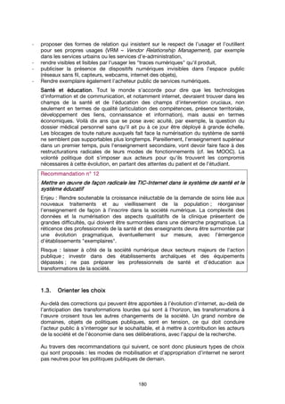180
- proposer des formes de relation qui insistent sur le respect de l’usager et l’outillent
pour ses propres usages (VRM – Vendor Relationship Management), par exemple
dans les services urbains ou les services d’e-administration,
- rendre visibles et lisibles par l'usager les "traces numériques" qu'il produit,
- publiciser la présence de dispositifs numériques invisibles dans l’espace public
(réseaux sans fil, capteurs, webcams, internet des objets),
- Rendre exemplaire également l'acheteur public de services numériques.
SantéSantéSantéSanté et éducationet éducationet éducationet éducation. Tout le monde s'accorde pour dire que les technologies
d'information et de communication, et notamment internet, devraient trouver dans les
champs de la santé et de l'éducation des champs d'intervention cruciaux, non
seulement en termes de qualité (articulation des compétences, présence territoriale,
développement des liens, connaissance et information), mais aussi en termes
économiques. Voilà dix ans que se pose avec acuité, par exemple, la question du
dossier médical personnel sans qu'il ait pu à ce jour être déployé à grande échelle.
Les blocages de toute nature auxquels fait face la numérisation du système de santé
ne semblent pas supportables plus longtemps. Pareillement, l'enseignement supérieur
dans un premier temps, puis l'enseignement secondaire, vont devoir faire face à des
restructurations radicales de leurs modes de fonctionnements (cf. les MOOC). La
volonté politique doit s'imposer aux acteurs pour qu'ils trouvent les compromis
nécessaires à cette évolution, en partant des attentes du patient et de l'étudiant.
Recommandation n° 1Recommandation n° 1Recommandation n° 1Recommandation n° 12222
Mettre en œuvre de façon radicale les TICMettre en œuvre de façon radicale les TICMettre en œuvre de façon radicale les TICMettre en œuvre de façon radicale les TIC----Internet dans le systèmeInternet dans le systèmeInternet dans le systèmeInternet dans le système de santéde santéde santéde santé et leet leet leet le
système éducatifsystème éducatifsystème éducatifsystème éducatif
Enjeu : Rendre soutenable la croissance inéluctable de la demande de soins liée aux
nouveaux traitements et au vieillissement de la population ; réorganiser
l'enseignement de façon à l'inscrire dans la société numérique. La complexité des
données et la numérisation des aspects qualitatifs de la clinique présentent de
grandes difficultés, qui doivent être surmontées dans une démarche pragmatique. La
réticence des professionnels de la santé et des enseignants devra être surmontée par
une évolution pragmatique, éventuellement sur mesure, avec l'émergence
d'établissements "exemplaires".
Risque : laisser à côté de la société numérique deux secteurs majeurs de l'action
publique ; investir dans des établissements archaïques et des équipements
dépassés ; ne pas préparer les professionnels de santé et d’éducation aux
transformations de la société.
1.3.1.3.1.3.1.3. OrienterOrienterOrienterOrienter les choixles choixles choixles choix
Au-delà des corrections qui peuvent être apportées à l’évolution d’internet, au-delà de
l’anticipation des transformations lourdes qui sont à l’horizon, les transformations à
l’œuvre croisent tous les autres changements de la société. Un grand nombre de
domaines, objets de politiques publiques, sont en tension, ce qui doit conduire
l’acteur public à s’interroger sur le souhaitable, et à mettre à contribution les acteurs
de la société et de l’économie dans ses délibérations, avec l’appui de la recherche.
Au travers des recommandations qui suivent, ce sont donc plusieurs types de choix
qui sont proposés : les modes de mobilisation et d’appropriation d’internet ne seront
pas neutres pour les politiques publiques de demain.
 