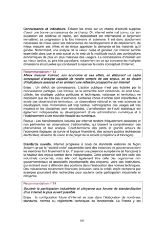 181
Connaissance et indicateurs.Connaissance et indicateurs.Connaissance et indicateurs.Connaissance et indicateurs. Éclairer les choix sur un champ d'activité suppose
d'avoir une bonne connaissance de ce champ. Or, internet reste mal connu, car son
expansion est continue et rapide, son déploiement est international et largement
immatériel, sa progression à la fois intensive et extensive. Il est donc absolument
nécessaire de mieux saisir ses mécanismes de développement et de déploiement, de
mieux mesurer ses offres et de mieux apprécier la demande et les marchés qu'il
génère. Notamment, une analyse de la valeur créée et générée par internet semble
essentielle alors que le web social ou le web de la multitude induit des contributions
économiques de plus en plus massives des usagers. La connaissance d'internet est
au mieux tardive, au pire très parcellaire, notamment en ce qui concerne les multiples
dimensions structurelles qui conduisent à repenser le cadre conceptuel d'internet.
Recommandation n°Recommandation n°Recommandation n°Recommandation n°11113333
Mieux mesurer internet, son économie et ses effetsMieux mesurer internet, son économie et ses effetsMieux mesurer internet, son économie et ses effetsMieux mesurer internet, son économie et ses effets, en élaborant un cadre, en élaborant un cadre, en élaborant un cadre, en élaborant un cadre
conceptuel d'analyse capable dconceptuel d'analyse capable dconceptuel d'analyse capable dconceptuel d'analyse capable de rendre compte de ses enjeux,e rendre compte de ses enjeux,e rendre compte de ses enjeux,e rendre compte de ses enjeux, en se dotanten se dotanten se dotanten se dotant
d'indicateurs avancésd'indicateurs avancésd'indicateurs avancésd'indicateurs avancés et en animant une réflexion prospective sur internetet en animant une réflexion prospective sur internetet en animant une réflexion prospective sur internetet en animant une réflexion prospective sur internet
Enjeu : Un déficit de connaissance. L’action publique n’est pas éclairée par la
connaissance partagée. Les travaux de la recherche sont cloisonnés, ils sont sous-
utilisés, les stratèges publics politiques et techniques, nationaux et territoriaux ne
disposent que de très peu d’éléments. Certaines zones d’ombre sont importantes. Il
existe des observatoires territoriaux, un observatoire national et les web sciences se
développent, mais l'information est trop tardive, l’ethnographie des usages est très
modeste et les disciplines sont sectorisées. L'amélioration de l'outil statistique est
également indispensable au développement d'une administration numérique et à
l'établissement d'une nouvelle fiscalité du numérique.
Risque : Les transformations induites par internet rendent fréquemment obsolètes et
non pertinentes les observations traditionnelles, qui biaisent la compréhension des
phénomènes et leur analyse. Court-termisme des petits et grands acteurs de
l’économie (logiques de survie et logique financière), des acteurs publics (échéances
électorales), absence de vision et de projet de la société (crispations et blocages).
Standards ouverts.Standards ouverts.Standards ouverts.Standards ouverts. Internet progresse à coup de standards élaborés de façon
bottom-up par la "société civile" rassemblée dans des instances de gouvernance dont
les membres font finalement la loi. Y assurer une présence européenne (et française) à
la hauteur des enjeux semble donc indispensable. Cette présence doit être celle des
industriels concernés, mais elle doit également être celle des organismes non
gouvernementaux et associatifs (représentatifs des citoyens), voire des institutions,
qui estiment avoir à défendre des positions dans l’élaboration des normes techniques.
Des mécanismes notamment financiers (inclusion dans le crédit impôt recherche par
exemple) pourraient être recherchés pour soutenir cette participation industrielle et
citoyenne.
Recommandation n°Recommandation n°Recommandation n°Recommandation n°11114444
Soutenir la participationSoutenir la participationSoutenir la participationSoutenir la participation industrielleindustrielleindustrielleindustrielle et citoyenneet citoyenneet citoyenneet citoyenne aux forums de standardisationaux forums de standardisationaux forums de standardisationaux forums de standardisation
d'un internet le plus ouvert possibled'un internet le plus ouvert possibled'un internet le plus ouvert possibled'un internet le plus ouvert possible
Enjeu : la configuration future d'internet se joue dans l'élaboration de nombreux
standards, normes ou règlements techniques ou fonctionnels. La France y est
 