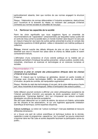 182
particulièrement absente, bien que nombre de ces normes engagent la structure
d'internet.
Risque : l’élaboration de normes défavorables à l'industrie européenne, destructrices
pour l’ouverture et la diversité du réseau ou induisant des pratiques d’internet
contraires aux normes sociales et culturelles de nos pays
1.4.1.4.1.4.1.4. Renforcer les capacités de la sociétéRenforcer les capacités de la sociétéRenforcer les capacités de la sociétéRenforcer les capacités de la société
Parmi les choix significatifs que nous suggérons figure un ensemble de
recommandations de "capacitation" (empowerment), par lesquelles l’acteur public fait
en sorte de mieux armer la société dans un monde incertain dans lequel il ne sera pas
en mesure d’assumer seul (sans les autres parties prenantes) la prise en compte des
importantes questions d’intérêt général : celles-ci nécessitent une maîtrise publique et
collective.
ÉthiqueÉthiqueÉthiqueÉthique.... Internet suscite des débats éthiques de plus en plus nombreux. Il est
essentiel que ceux-ci trouvent leur place dans le champ du débat public et soient
correctement instruits.
L’affirmation d’une conscience et d’une volonté politique en la matière est un
préalable permettant d’impliquer les parties prenantes : acteurs publics, société civile,
industriels, chercheurs en sciences et technologies et en sciences humaines et
sociales.
Recommandation n°Recommandation n°Recommandation n°Recommandation n°11115555
Construire la prise en compte des préoccupatioConstruire la prise en compte des préoccupatioConstruire la prise en compte des préoccupatioConstruire la prise en compte des préoccupations éthiques dans les champsns éthiques dans les champsns éthiques dans les champsns éthiques dans les champs
dddd’internet et du numérique’internet et du numérique’internet et du numérique’internet et du numérique
Enjeu : À mesure que le numérique se généralise, devient en partie invisible et
converge avec d’autres technologies (NBIC), les préoccupations de réversibilité,
d’intrusion, de perte de contrôle, de manipulation augmentent.
Risque : Montée du rejet des technologies d’une part, de la cyber-délinquance d’autre
part. Abus industriels et technologiques. Défaut d’anticipation des acteurs publics.
Cette réflexion pourrait conduire à affirmer une vision philosophique européenne de
l'internet permettant d'enrichir une panoplie de droits européens (droit à l'oubli,
pseudonymat, "mensonge légitime", etc.) qui s'imposerait aux acteurs souhaitant
développer une offre de services européenne.
Elle doit aussi déboucher sur un cadre de saisine, de recours et d’alerte, actionnable
par les citoyens et les associations ; et sur une ingénierie appropriée (médiation
scientifique et technique, contre-expertise citoyenne).
Culture numérique.Culture numérique.Culture numérique.Culture numérique. La notion de "culture numérique" n’est pas stabilisée et recouvre
différentes dimensions :
- on y trouve une part de culture scientifique et technique (culture de la donnée,
capacités à coder et programmer, capacité au "do it yourself" qui pourra notamment
s’exprimer dans les Fab Labs et autres dispositifs favorisant la participation active du
public ;
 