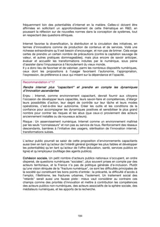 184
fréquemment loin des potentialités d’internet en la matière. Celles-ci doivent être
affirmées en sollicitant un approfondissement de cette thématique en R&D, en
poussant la réflexion sur de nouvelles normes dans la conception de systèmes, tout
en respectant des questions éthiques.
Internet favorise la diversification, la distribution et la circulation des initiatives, en
termes d'innovations comme de production de contenus et de services. Voilà une
richesse extraordinaire qu’il est besoin d’encourager, et non pas de brimer. Cela exige
certes de prendre un certain nombre de précautions (contre la captation sauvage de
valeur, et autres pratiques dommageables), mais plus encore de savoir anticiper,
évaluer et accueillir les transformations induites par le numérique, sous peine
d’assister dans l’impuissance à l’écroulement du vieux monde.
Il y a donc lieu de favoriser et de valoriser, parmi les nombreux dispositifs numériques,
ceux dont les propositions à l’usager favorisent l’autonomie, l’appropriation,
l’expression, de préférence à ceux qui misent sur la dépendance et l’opacité.
Recommandation n°17Recommandation n°17Recommandation n°17Recommandation n°17
RendreRendreRendreRendre internet plus "capacitant"internet plus "capacitant"internet plus "capacitant"internet plus "capacitant" et prendre en compte les dynamiqueset prendre en compte les dynamiqueset prendre en compte les dynamiqueset prendre en compte les dynamiques
d’innovation ascendantesd’innovation ascendantesd’innovation ascendantesd’innovation ascendantes
Enjeu : Internet, comme environnement capacitant, devrait fournir aux citoyens
l’occasion de développer leurs capacités, leurs savoir-faire et compétences, d’élargir
leurs possibilités d’action, leur degré de contrôle sur leur tâche et leurs modes
opératoires, c’est-à-dire leur autonomie. Créer les outils et les conditions de la
confiance pour accompagner les dynamiques positives et sensibiliser le plus grand
nombre pour contrer les risques et les abus (que ceux-ci proviennent des acteurs
anciennement installés ou de nouveaux acteurs).
Risque : Un asservissement numérique. Internet comme un environnement maîtrisé
par les seuls “connaisseurs” et non pas au service de tous. Renforcement des réseaux
descendants, barrières à l’initiative des usagers, stérilisation de l’innovation internet,
transformations subies.
L'acteur public pourrait se saisir de cette proposition d’environnements capacitants
aussi bien en tant qu'acteur de l'intérêt général (protéger les plus faibles et développer
les potentialités) qu'en tant qu'acteur de l'offre (éducation, santé, services publics en
ligne) et qu'employeur (outillage des agents publics).
Cohésion sociale.Cohésion sociale.Cohésion sociale.Cohésion sociale. Un petit nombre d’acteurs publics nationaux s’occupent, en ordre
dispersé, de questions numériques "sociales", plus souvent prises en compte par des
acteurs territoriaux, et la France n’a pas de politique générale d’e-inclusion. Plutôt
qu’une vision étriquée de la "fracture numérique", ce sont les difficultés principales de
la société qui constituent les bons points d’entrée : la précarité, la difficulté d’accès à
l’emploi, l’illettrisme, les fractures urbaines, l’isolement. Un traitement social des
"retards" serait aussi une fausse piste : mieux vaut considérer au contraire ces
champs comme des priorités d’innovation et mettre à contribution les compétences
des acteurs publics non-numériques, des acteurs associatifs de la sphère sociale, des
médiateurs numériques, et les apports de la recherche.
 