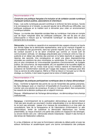 185
Recommandation n°Recommandation n°Recommandation n°Recommandation n°11118888
Construire une politique française d’eConstruire une politique française d’eConstruire une politique française d’eConstruire une politique française d’e----inclusion et de cohésion socialeinclusion et de cohésion socialeinclusion et de cohésion socialeinclusion et de cohésion sociale numériquenumériquenumériquenumérique
impliquant acteurs publics, associations et chercheursimpliquant acteurs publics, associations et chercheursimpliquant acteurs publics, associations et chercheursimpliquant acteurs publics, associations et chercheurs
Enjeu : Les outils numériques peuvent contribuer à renforcer les liens sociaux, l’accès
à la connaissance et à l’emploi, ou peuvent ajouter de la difficulté aux difficultés. Les
politiques publiques en la matière sont à réinventer pour créer un environnement
numérique solidaire.
Risque : La montée des disparités sociales liées au numérique n’est prise en compte
que de façon marginale dans les politiques publiques ; elle est de plus en plus
préoccupante à mesure que la "normativité numérique" se répand dans chaque
domaine de la vie sociale.
DémocratieDémocratieDémocratieDémocratie. La montée en capacité et en expressivité des usagers-citoyens se heurte
aux formes figées de la démocratie représentative, ainsi qu’au manque d’appétit ou
de compétence des gouvernants, dans leur grande majorité, pour la vie en ligne, qui
les conduit souvent à ne se servir d’internet que comme un nouvel outil de
communication verticale. Un décalage préjudiciable peut s’instaurer entre la mise en
publicité et en débat des attentes des premiers et la faible réactivité et capacité de
réponse des seconds. Une conséquence en serait une place disproportionnée
accordée aux positions les plus minoritaires ou extrémistes. En outre, les enjeux de
plus en plus complexes du vivre-ensemble (questions d’environnement, de budgets
publics, de concurrence, de responsabilité, etc.) en appellent à de nouvelles règles du
jeu démocratique, tant au niveau local qu’aux niveaux national et international. La
puissance de transformation exercée par l’usage des réseaux numériques peut être
mise au service de cette exigence. Même si l’État se résout à n’occuper qu’un rôle de
stratège, ou d’arbitre, il doit rester le garant de la notion d’intérêt général.
Recommandation n°Recommandation n°Recommandation n°Recommandation n°19191919
Développer les pratiques participatives numériquesDévelopper les pratiques participatives numériquesDévelopper les pratiques participatives numériquesDévelopper les pratiques participatives numériques dans le champ démocratiquedans le champ démocratiquedans le champ démocratiquedans le champ démocratique
Enjeu : Conforter la légitimité des points de vue de l’ensemble des parties prenantes,
les faire dialoguer avec un maximum d’impartialité et d’ouverture et, si possible, les
orienter vers une solution de consensus. Si celui-ci n’est pas atteint, faire comprendre
les ressorts de la décision publique est un objectif minimum.
Risques : Affaiblissement de l’échange démocratique ; vie démocratique hors champs
institutionnels.
Remarque. L’enrichissement de la participation démocratique que permet internet
n’est pas sans écueils qui pourraient s’avérer préjudiciables à la vie démocratique si
ils ne sont pas anticipés : passer d’un manque de consultations à un trop plein de
consultations, faire de la transparence et de l’abondance d’informations un alibi
démocratique, tenter de substituer la démocratie électronique aux formes
présentielles, au risque d’exclure une partie des publics et d’appauvrir les échanges,
ou encore tendre vers une « démocratie directe instantanée » faisant fi des formes et
des temps de l’élaboration collective.
Il y a lieu d’élaborer, en lien avec la Commission nationale du débat public et avec les
acteurs territoriaux et académiques ayant une bonne connaissance des pratiques
 
