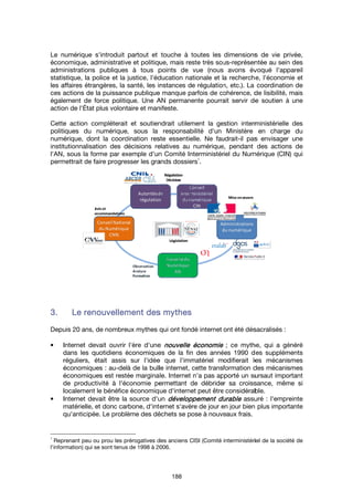 Le numérique s'introduit partout et touche à toutes les dimensions de vie privée,
économique, administrative et politique, mais reste très sous
administrations publiques à tous points
statistique, la police et la justice, l'éducation nationale et la recherche, l'économie et
les affaires étrangères,
ces actions de la puissance publique
également de force politique
action de l'
Cette action compléterait et soutiendrait utilement la gestion
politiques du numérique, sous la responsabilité d'un Ministère en charge du
numérique, dont la coordination reste essentielle. Ne faudrait
institutionnalisation des décisions relatives au numéri
l'AN,
permettrait de faire progresser les grands dossiers
3.3.3.3.
Depuis 20 ans, de nombreux mythes qui ont fondé internet ont été
• Internet devait ouvrir l'ère d'une
dans les quotidiens économiques de la fin des années
réguliers, était assis sur l'idée que l'immatériel modifierait les mécanismes
économique
économiques est restée marginale.
de productivité à l'économie permettant de débrider sa croissance
localement le bénéfice économiq
• Internet devait être la source d'un
matérielle, et donc carbone, d'internet s'avère de jour en jour bien plus importante
qu'anticipée
1
Reprenant peu ou prou les prérogatives des anciens CISI (Comité
l'information) qui se sont tenus de 1998 à 2006.
Le numérique s'introduit partout et touche à toutes les dimensions de vie privée,
économique, administrative et politique, mais reste très sous
administrations publiques à tous points
statistique, la police et la justice, l'éducation nationale et la recherche, l'économie et
les affaires étrangères,
ces actions de la puissance publique
également de force politique
action de l'État plus volontaire et manifeste.
Cette action compléterait et soutiendrait utilement la gestion
politiques du numérique, sous la responsabilité d'un Ministère en charge du
numérique, dont la coordination reste essentielle. Ne faudrait
institutionnalisation des décisions relatives au numéri
l'AN, sous la forme par exemple d'un
permettrait de faire progresser les grands dossiers
Le renouvellement des mythesLe renouvellement des mythesLe renouvellement des mythesLe renouvellement des mythes
Depuis 20 ans, de nombreux mythes qui ont fondé internet ont été
Internet devait ouvrir l'ère d'une
dans les quotidiens économiques de la fin des années
réguliers, était assis sur l'idée que l'immatériel modifierait les mécanismes
économique
économiques est restée marginale.
de productivité à l'économie permettant de débrider sa croissance
localement le bénéfice économiq
Internet devait être la source d'un
matérielle, et donc carbone, d'internet s'avère de jour en jour bien plus importante
qu'anticipée
Reprenant peu ou prou les prérogatives des anciens CISI (Comité
nformation) qui se sont tenus de 1998 à 2006.
Le numérique s'introduit partout et touche à toutes les dimensions de vie privée,
économique, administrative et politique, mais reste très sous
administrations publiques à tous points
statistique, la police et la justice, l'éducation nationale et la recherche, l'économie et
les affaires étrangères, la santé,
ces actions de la puissance publique
également de force politique
tat plus volontaire et manifeste.
Cette action compléterait et soutiendrait utilement la gestion
politiques du numérique, sous la responsabilité d'un Ministère en charge du
numérique, dont la coordination reste essentielle. Ne faudrait
institutionnalisation des décisions relatives au numéri
sous la forme par exemple d'un
permettrait de faire progresser les grands dossiers
Le renouvellement des mythesLe renouvellement des mythesLe renouvellement des mythesLe renouvellement des mythes
Depuis 20 ans, de nombreux mythes qui ont fondé internet ont été
Internet devait ouvrir l'ère d'une
dans les quotidiens économiques de la fin des années
réguliers, était assis sur l'idée que l'immatériel modifierait les mécanismes
économiques : au-delà de la bulle internet, cette transformation des mécanismes
économiques est restée marginale.
de productivité à l'économie permettant de débrider sa croissance
localement le bénéfice économiq
Internet devait être la source d'un
matérielle, et donc carbone, d'internet s'avère de jour en jour bien plus importante
qu'anticipée. Le problème des déchets se pose à nouve
Reprenant peu ou prou les prérogatives des anciens CISI (Comité
nformation) qui se sont tenus de 1998 à 2006.
Le numérique s'introduit partout et touche à toutes les dimensions de vie privée,
économique, administrative et politique, mais reste très sous
administrations publiques à tous points
statistique, la police et la justice, l'éducation nationale et la recherche, l'économie et
la santé, les instances de régulation, etc.). La coordination de
ces actions de la puissance publique
également de force politique. Une AN permanente
tat plus volontaire et manifeste.
Cette action compléterait et soutiendrait utilement la gestion
politiques du numérique, sous la responsabilité d'un Ministère en charge du
numérique, dont la coordination reste essentielle. Ne faudrait
institutionnalisation des décisions relatives au numéri
sous la forme par exemple d'un
permettrait de faire progresser les grands dossiers
Le renouvellement des mythesLe renouvellement des mythesLe renouvellement des mythesLe renouvellement des mythes
Depuis 20 ans, de nombreux mythes qui ont fondé internet ont été
Internet devait ouvrir l'ère d'une
dans les quotidiens économiques de la fin des années
réguliers, était assis sur l'idée que l'immatériel modifierait les mécanismes
delà de la bulle internet, cette transformation des mécanismes
économiques est restée marginale.
de productivité à l'économie permettant de débrider sa croissance
localement le bénéfice économique d'internet peut être considérable
Internet devait être la source d'un
matérielle, et donc carbone, d'internet s'avère de jour en jour bien plus importante
Le problème des déchets se pose à nouve
Reprenant peu ou prou les prérogatives des anciens CISI (Comité
nformation) qui se sont tenus de 1998 à 2006.
188
Le numérique s'introduit partout et touche à toutes les dimensions de vie privée,
économique, administrative et politique, mais reste très sous
administrations publiques à tous points de vue (nous avons évoqué l'appareil
statistique, la police et la justice, l'éducation nationale et la recherche, l'économie et
les instances de régulation, etc.). La coordination de
ces actions de la puissance publique manque parfois de cohérence, de lisibilité, mais
AN permanente
tat plus volontaire et manifeste.
Cette action compléterait et soutiendrait utilement la gestion
politiques du numérique, sous la responsabilité d'un Ministère en charge du
numérique, dont la coordination reste essentielle. Ne faudrait
institutionnalisation des décisions relatives au numéri
sous la forme par exemple d'un Comité Interministériel du Numérique (CIN) qui
permettrait de faire progresser les grands dossiers
Le renouvellement des mythesLe renouvellement des mythesLe renouvellement des mythesLe renouvellement des mythes
Depuis 20 ans, de nombreux mythes qui ont fondé internet ont été
Internet devait ouvrir l'ère d'une nouvelle économienouvelle économienouvelle économienouvelle économie
dans les quotidiens économiques de la fin des années
réguliers, était assis sur l'idée que l'immatériel modifierait les mécanismes
delà de la bulle internet, cette transformation des mécanismes
économiques est restée marginale. Internet n'a pas apporté un sursaut
de productivité à l'économie permettant de débrider sa croissance
ue d'internet peut être considérable
Internet devait être la source d'un développement durabledéveloppement durabledéveloppement durabledéveloppement durable
matérielle, et donc carbone, d'internet s'avère de jour en jour bien plus importante
Le problème des déchets se pose à nouve
Reprenant peu ou prou les prérogatives des anciens CISI (Comité
nformation) qui se sont tenus de 1998 à 2006.
Le numérique s'introduit partout et touche à toutes les dimensions de vie privée,
économique, administrative et politique, mais reste très sous
de vue (nous avons évoqué l'appareil
statistique, la police et la justice, l'éducation nationale et la recherche, l'économie et
les instances de régulation, etc.). La coordination de
manque parfois de cohérence, de lisibilité, mais
AN permanente pourrait servir de soutien à une
Cette action compléterait et soutiendrait utilement la gestion
politiques du numérique, sous la responsabilité d'un Ministère en charge du
numérique, dont la coordination reste essentielle. Ne faudrait
institutionnalisation des décisions relatives au numérique, pendant des a
Interministériel du Numérique (CIN) qui
permettrait de faire progresser les grands dossiers
1
.
Le renouvellement des mythesLe renouvellement des mythesLe renouvellement des mythesLe renouvellement des mythes
Depuis 20 ans, de nombreux mythes qui ont fondé internet ont été
nouvelle économienouvelle économienouvelle économienouvelle économie
dans les quotidiens économiques de la fin des années
réguliers, était assis sur l'idée que l'immatériel modifierait les mécanismes
delà de la bulle internet, cette transformation des mécanismes
Internet n'a pas apporté un sursaut
de productivité à l'économie permettant de débrider sa croissance
ue d'internet peut être considérable
développement durabledéveloppement durabledéveloppement durabledéveloppement durable
matérielle, et donc carbone, d'internet s'avère de jour en jour bien plus importante
Le problème des déchets se pose à nouve
Reprenant peu ou prou les prérogatives des anciens CISI (Comité
Le numérique s'introduit partout et touche à toutes les dimensions de vie privée,
économique, administrative et politique, mais reste très sous-représentée au sein des
de vue (nous avons évoqué l'appareil
statistique, la police et la justice, l'éducation nationale et la recherche, l'économie et
les instances de régulation, etc.). La coordination de
manque parfois de cohérence, de lisibilité, mais
pourrait servir de soutien à une
Cette action compléterait et soutiendrait utilement la gestion interministérielle des
politiques du numérique, sous la responsabilité d'un Ministère en charge du
numérique, dont la coordination reste essentielle. Ne faudrait-il pas envisager une
que, pendant des a
Interministériel du Numérique (CIN) qui
Depuis 20 ans, de nombreux mythes qui ont fondé internet ont été désacralisés
; ce mythe
dans les quotidiens économiques de la fin des années 1990 des suppléments
réguliers, était assis sur l'idée que l'immatériel modifierait les mécanismes
delà de la bulle internet, cette transformation des mécanismes
Internet n'a pas apporté un sursaut
de productivité à l'économie permettant de débrider sa croissance
ue d'internet peut être considérable
développement durabledéveloppement durabledéveloppement durabledéveloppement durable assuré
matérielle, et donc carbone, d'internet s'avère de jour en jour bien plus importante
Le problème des déchets se pose à nouveaux frais.
interministériel de la
Le numérique s'introduit partout et touche à toutes les dimensions de vie privée,
représentée au sein des
de vue (nous avons évoqué l'appareil
statistique, la police et la justice, l'éducation nationale et la recherche, l'économie et
les instances de régulation, etc.). La coordination de
manque parfois de cohérence, de lisibilité, mais
pourrait servir de soutien à une
interministérielle des
politiques du numérique, sous la responsabilité d'un Ministère en charge du
il pas envisager une
que, pendant des actions de
Interministériel du Numérique (CIN) qui
désacralisés :
; ce mythe, qui a généré
90 des suppléments
réguliers, était assis sur l'idée que l'immatériel modifierait les mécanismes
delà de la bulle internet, cette transformation des mécanismes
Internet n'a pas apporté un sursaut important
de productivité à l'économie permettant de débrider sa croissance, même si
ue d'internet peut être considérable.
assuré : l'empreinte
matérielle, et donc carbone, d'internet s'avère de jour en jour bien plus importante
nterministériel de la société de
Le numérique s'introduit partout et touche à toutes les dimensions de vie privée,
représentée au sein des
de vue (nous avons évoqué l'appareil
statistique, la police et la justice, l'éducation nationale et la recherche, l'économie et
les instances de régulation, etc.). La coordination de
manque parfois de cohérence, de lisibilité, mais
pourrait servir de soutien à une
interministérielle des
politiques du numérique, sous la responsabilité d'un Ministère en charge du
il pas envisager une
ctions de
Interministériel du Numérique (CIN) qui
qui a généré
90 des suppléments
réguliers, était assis sur l'idée que l'immatériel modifierait les mécanismes
delà de la bulle internet, cette transformation des mécanismes
important
, même si
: l'empreinte
matérielle, et donc carbone, d'internet s'avère de jour en jour bien plus importante
ociété de
 