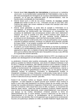 189
• Internet devait faire disparaître les intermédiairesfaire disparaître les intermédiairesfaire disparaître les intermédiairesfaire disparaître les intermédiaires, et promouvoir un marketing
one-to-one : si une transformation substantielle de l'intermédiation a bien eu lieu,
elle s'est accompagnée de l'émergence de nouveaux intermédiaires extrêmement
puissants : on ne peut pas réellement parler de désintermédiation, mais de
transformation considérable de l'intermédiation.
• Internet devait ouvrir, à côté de nos univers matériels, de nouveaux universnouveaux universnouveaux universnouveaux univers
virtuelsvirtuelsvirtuelsvirtuels sans limites et sans foi ni loi : l'intrication de plus en plus forte, avec
l'internet des objets, des univers matériels et virtuels rend caduque cette vision
"antimatière" d'internet.
• Internet devait généraliser un accès libre et complet à l'information et la
connaissance : le nécessaire filtrage de l'accès à l'information, la multiplication
des algorithmes de transformation des informations en connaissances, les
processus de labellisation des connaissances rendent cette vision relativement
utopique, car sous le contrôle d'un petit nombre d'acteurs ayant acquis un
énorme pouvoir sur l'information; de plus, certaines formes d'illettrisme
numérique se sont développées, créant des fractures sociales implicites.
• Internet devait soutenir la démocratie, être un lieu de participation à la vie sociale,
culturelle et politique important, contribuer à la diffusion de la diversité culturelle
(la longue traîne) : si les progrès constatés sont très appréciables, ils n'ont pas
donné naissance au raz-de-marée anticipé.
• À contrario, sur le plan technique, internet était attendu au tournant du passage à
l'échelle, qu'il a remarquablement franchi ; sur le plan de la sécurité (identification,
paiements en ligne, etc.), la fiabilité d'internet était fréquemment mise en cause,
alors que la confiance des internautes dans l'écosystème s'est peu à peu affirmée
et n'a jamais été vraiment démentie.
C'est donc un bilan contrasté que nous présente internet en 2012. Les utopies qui ont
présidé à son développement ont été faiblement vérifiées, les craintes peu éprouvées.
La pénétration d'internet reste toutefois remarquable, rapide et dense. Internet fait
partie du quotidien de milliards d'individus : sans doute 3.5 milliards d'adresses e-mail
fin 2012, 2 milliards d'utilisateurs, 500 milliards d'email en 2013. Internet a changé la
vie quotidienne de ses usagers fréquents, positivement et négativement, internet a
modifié le fonctionnement de nombreuses entreprises et administrations, internet a
accompagné les mutations géopolitiques du monde. Mais, sur les grands chantiers
politiques, l'emploi, la croissance, l'innovation, le développement durable, le
changement climatique, le niveau d'éducation, la démocratie, la paix dans le monde,
le lien et la cohésion sociale, a-t-il bouleversé nos équilibres ? Sans doute pas encore.
Le fera-t-il dans les 20 ans qui viennent : peut-être.
Existe-t-il de nouveaux mythes sur lesquels internet construirait aujourd'hui son
imaginaire – et dans lesquels ce rapport pourrait avoir sombré ? Nous invitons le
lecteur à avoir dans cette perspective une lecture critique de nos propos, pour faire
émerger les nouvelles dimensions imaginaires d'Internet dont nous pourrions ne pas
avoir pris conscience. Sans doute faut-il avoir en tête, ce faisant, un mouvement de
balancier assez naturel : autant les mythes fondateurs d'internet s'étaient exprimés
sous la forme de promesses alléchantes, autant vraisemblablement, nous sommes à
une époque où les mythes refondateurs d'internet prennent la forme de
désenchantements plus ou moins sévères, comme la destruction du lien social ou
l'asservissement à la machine, la dé-labellisation de la connaissance ou la
déconstruction des identités. Rien ne dit cependant que ce pessimisme contemporain
trouvera une quelconque validation en 2030. La société finalement régule assez bien
 