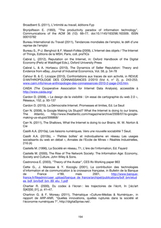 194
Broadbent S. (2011), L’intimité au travail, éditions Fyp
Brynjolfsson E. (1993), "The productivity paradox of information technology".
Communications of the ACM 36 (12): 66–77. doi:10.1145/163298.163309. ISSN
00010782
Bureau International du Travail (2011), Tendances mondiales de l’emploi, le défi d’une
reprise de l’emploi
Bureau S., P-J. Benghozi & F. Massit-Folléa (2009), L’Internet des objets / The Internet
of Things, Editions de la MSH, Paris, coll. praTICs
Cabral L. (2012), Reputation on the Internet, in: Oxford Handbook of the Digital
Economy (Peitz et Waldfogel Eds.), Oxford University Press
Cabral L. & A. Hortascu (2010), The Dynamics of Seller Reputation: Theory and
Evidence from eBay, Journal of Industrial Economics, Vol. 58, p. 54-78
Cahour B. & C. Licoppe (2010), Confrontations aux traces de son activité, in REVUE
D'ANTHROPOLOGIE DES CONNAISSANCES 2/2010 (Vol 4, n° 2), p. 243-253.
www.cairn.info/revue-anthropologie-des-connaissances-2010-2-page-243.htm.
CAIDA (The Cooperative Association for Internet Data Analysis), accessible à
http://www.caida.org/
Cardon D. (2008), « Le design de la visibilité : Un essai de cartographie du web 2.0 »,
Réseaux, 152, p. 93-137
Cardon D. (2010), La Démocratie Internet. Promesses et limites, Ed. Le Seuil
Carr N. (2008), Is Google Making Us Stupid? What the Internet is doing to our brains,
The Atlantic, http://www.theatlantic.com/magazine/archive/2008/07/is-google-
making-us-stupid/306868/
Carr N. (2011), The Shallows, What the Internet is doing to our Brains, W. W. Norton &
Cie
Casilli A.A. (2010a), Les liaisons numériques. Vers une nouvelle sociabilité ? Seuil.
Casilli A.A. (2010b), « ‘Petites boîtes’ et individualisme en réseau Les usages
socialisants du web en débat », Annales de l’Ecole de Mines – Réalités Industrielles,
216 (4)
Castells M. (1996), La Société en réseau, T1, L’ére de l’information, Ed. Fayard
Castells M. (2000), The Rise of The Network Society: The Information Age: Economy,
Society and Culture. John Wiley & Sons.
Castronova E. (2003), "Theory of the Avatar", CES Ifo Working paper 863
Cette G., J. Mairesse & Y. Kocoglu (2001), La contribution des technologies
d'information et de communication à la croissance française, in Bulletin de la Banque
de France n°89, mais 2001, http://www.banque-
france.fr/fileadmin/user_upload/banque_de_france/archipel/publications/bdf_bm/etud
es_bdf_bm/bdf_bm_89_etu_1.pdf
Chartier R. (2000), Du codex à l’écran : les trajectoires de l'écrit, In [:éc/art
S]#2[00_01], p. 41–47.
Chartron G. & F. Moreau (2011), Thématique «Culture-Médias & Numérique», in
rapport de ARP-ANR, "Quelles innovations, quelles ruptures dans la société et
l'économie numériques ?", http://digital3prise.net/.
 