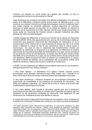 18
l'internet, qui absorbe au moins autant qu'il génère des activités, et dont le
développement est donc à la fois extensif et intensif.
Cette dynamique aux frontières mouvantes rend difficile la désignation d'un périmètre
précis et la délimitation d'internet suscite encore autant de définitions qu'il y a de
points de vue. Aborder internet sous l'angle technologique conduit à le délimiter selon
ses modes d’accès, en constante expansion, puisque désormais de nombreux
terminaux et objets peuvent se raccorder sur ce réseau de réseaux, en retenant le
périmètre de la connectivité qu’il offre. Aborder internet sous l'angle économique et
social, parler de l'économie de l'internet conduit à aborder l'ensemble des effets
générés par cette connectivité élargie.
L'OCDE propose de différencier la mesure de l'internet de la mesure de l'économie
d'internet (OCDE, 2012). Ces approches doivent, de plus, être confrontées à celles qui
concernent plus largement l'économie des technologies de l'information et de la
communication (TIC). Internet est un sous-ensemble du champ des TIC, et en même
temps il déborde ce champ du fait de ses interventions dans le champ social et
économique
1
. On peut en cela le rapprocher des transformations induites par
l'apparition de l'électricité. La production et la distribution de l'électricité ne rendent
pas compte de l'importance des effets de l'électrification d'un pays, de ses activités et
de ses produits comme de ses résidences. Le secteur des TIC ne peut rendre compte
des effets de la numérisation d'un pays, de ses activités comme de ses produits et de
ses résidences. Même la distinction entre un secteur qui numériserait et un secteur
qui serait numérisé est délicate, car la numérisation est un processus chaîné, dans
lequel de nombreux maillons sont à la fois numérisés et numérisants.
L'OCDE, qui est l'organisme qui réfléchit le plus depuis trente ans sur ces questions,
distingue aujourd'hui trois niveaux d'analyse :
1. Une vision statique : la délimitation d'un secteur internet, exprimé comme
pourcentage d'une grandeur macroéconomique (PIB, emploi, etc.) ; internet en ce
sens croît à raison de sa dynamique interne et externe (par absorption d'activités).
2. Une vision contributive : l'influence d'internet sur les processus d'innovation, de
productivité, de compétitivité et de croissance de l'ensemble de l'économie ; ces
effets sont délicats à apprécier, car internet est à la fois le moteur et le produit des
transformations économiques et sociales.
3. Une vision globale, dans laquelle la dimension sociale ainsi que la dimension
économique du bien-être sont prises en compte, sous l'hypothèse qu'internet agit non
seulement sur les dimensions monétaires de l'économie, mais également sur des
dimensions non monétaires et donc plus difficiles à mesurer.
Il n'existe pas encore d'approches harmonisées de ces questions, et en conséquence
le poids et la contribution d'internet sont méconnus. On estime qu'internet représente
1
On parlait jusqu'alors plutôt d'économie de l'information, ou d'économie numérique. On parle
aujourd'hui plus d'économie de l'internet : l'OCDE a ainsi remplacé sa publication "Information
Technology Outlook" par une publication intitulée "Internet Economy Outlook". Cela traduit l'effet
majeur d'internet, même si subsistent encore aujourd'hui des activités numériques hors réseau. Il
semble que la distinction online/offline disparaisse rapidement avec l'ubiquité qu'offriront les
architecture du cloud dans la localisation des informations, dès lors que tous les "objets" seront
(vraisemblablement) connectés d'une façon ou d'une autre au réseau planétaire.
 