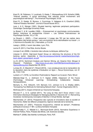 199
Kraut R., M. Patterson, V. Lundmark, S. Kiesle, T. Mukopadhyay & W. Scherlis (1998),
“Internet paradox. A social technology that reduces social involvement and
psychological well-being?”, The American Psychologist, 53 (9).
Kraut R., S. Kiesler, B. Boneva, J. Cummings, V. Helgeson & A. Crawford (2002),
“Internet Paradox Revisited”. Journal of Social Issues 58 (1).
Lave J. & E. Wenger (1991), Situated learning: legitimate peripheral participation.
Cambridge: Cambridge University Press.
Le Bossé Y. & M. Lavallée (1993), « Empowerment et psychologie communautaire.
Aperçu historique et perspectives d'avenir ». Les Cahiers Internationaux de
Psychologie Sociale, 18. p 7-20.
Le Douarin L. (2007), « C’est personnel ! L’usage des TIC par les cadres dans
l’articulation des temps sociaux : vers une évolution de la rationalisation au travail », in
L’Homme et la Société, Ed. L’Harmattan, p.75 à 94
Lessig L. (2005), L’avenir des idées, Lyon, PUL.
Levine R. (2011), Free Ride, Anchor Books
Liccope C ed. (2009), L'évolution des cultures numériques, éditions Fyp
Liikanen E. (2012), High-level Expert Group on reforming the structure of the EU
banking sector, disponible à http://ec.europa.eu/internal_market/bank/docs/high-
level_expert_group/report_en.pdf
Liu B. (2012), Sentiment Analysis and Opinion Mining. ed. Graeme Hirst. Morgan &
Claypool Publishers. http://www.cs.uic.edu/~liub/FBS/SentimentAnalysis-and-
OpinionMining.html (September 30, 2012).
Lumeau M., D. Masclet & T. Pénard (2010), « Les conséquences de la manipulation de
la réputation dans les systèmes d'évaluation en ligne », Revue Economique, vol. 61
(6), 1123-1133.
Lyotard J.-F. (1979), La Condition Postmoderne: Rapport sur le savoir. Paris: Minuit
Mäkitalo-Siegl K., J. Zottmann & F. Kaplan (2009), Classroom of the Future
(Technology Enhanced Learning). Orchestrating Collaborative Classes.
Sensepublishers.
McCarty C., P.D. Killworth, H.R. Bernard, E.C. Johnson & G. A. Shelley (2001),
“Comparing Two Methods for Estimating Network Size”. Human Organization 60 (1).
McKinsey (2011), Impact d'Internet sur l'économie française.
McLeod P. L. & G. Leshed (2011), "As Long as they don’t Know where I Live:
Information Disclosure Strategies for Managing Identity in Second Life" in: Reinventing
Ourselves: Contemporary Concepts of Identity in Virtual Worlds. Springer
Marchandise J.F. (2012), Prospective des ruptures et innovations dans la société et
l’économie. Atelier de réflexion prospective, Agence nationale de la recherche.
Marchandise J.F. (2001), “Fractures d’aujourd’hui, internet de demain“, Problèmes
politiques et sociaux n° 861, La Documentation française
Massit-Folléa F., C. Méadel & L. Monnoyer-Smith (2012), Normative Experience in
Internet Politics, Paris, Presses des Mines, coll. Sciences sociales.
Mathias P. (2008), Des libertés numériques, Paris, PUF.
 