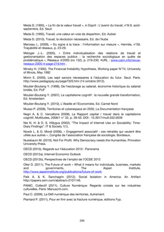 200
Meda D. (1995), « La fin de la valeur travail », in Esprit : L’avenir du travail, n°8-9, août-
septembre, Ed. Seuil
Meda D. (1995), Travail, une valeur en voie de disparition, Ed. Aubier
Meda D. (2010), Travail, la révolution nécessaire, Ed. de l’Aube
Merzeau L. (2009), « Du signe à la trace : l’information sur mesure », Hermès, n°59,
Traçabilité et réseaux, p. 23-29.
Metzger J.-L. (2005), « Entre individualisation des relations de travail et
gestionarisation des espaces publics : la recherche sociologique en quête de
problématique », Réseaux 4/2005 (no 132), p. 219-230. •URL : www.cairn.info/revue-
reseaux-2005-4-page-219.htm .
Minsky H. (1992), The Financial Instability Hypothesis, Working paper N°74, University
of Illinois, May 1992
Morin E. (2000), Les sept savoirs nécessaires à l’éducation du futur. Seuil. Paris.
http://www.pedagopsy.eu/page7320.htm (14 octobre 2012).
Moulier-Boutang Y. (1998), De l’esclavage au salariat, économie historique du salariat
bridée, Ed. PUF
Moulier-Boutang Y. (2007), Le capitalisme cognitif : la nouvelle grande transformation,
Ed. Amsterdam
Moulier-Boutang Y. (2010), L’Abeille et l’Economiste, Ed. Carnet Nord
Musso P. (2008), Territoires et cyberespace en 2030, La Documentation française
Negri A. & C. Vercellone (2008), Le Rapport capital / travail dans le capitalisme
cognitif, Multitudes, 2008/1 n° 32, p. 39-50. DOI : 10.3917/mult.032.0039
Nie N. H. & D. S. Hillygus (2002), “The Impact of Internet Use on Sociability: Time-
Diary Findings”. IT & Society 1(1).
Nowik L. & G. Morel (2006), « Engagement associatif : ces retraités qui veulent être
utiles aux autres », Congrès de l’association française de sociologie, Bordeaux.
Nussbaum M. (2010), Not For Profit. Why Democracy needs the Humanities. Princeton
University Press.
OECD (2010), Regards sur l’éducation 2010 : Panorama
OECD (2012a), Internet Economic Outlook
OECD (2012b), Perspectives de l’emploi de l’OCDE 2012
Olier D. (2011), The Future of work – What it means for individuals, business, markets
and governments, The Aspen Institute,
http://www.aspeninstitute.org/publications/future-of-work
Paik A. & K. Sanchagrin (2012), Social Isolation in America: An Artifact
http://papers.ssrn.com/abstract=2101146.
PANIC, Collectif (2011), Culture Numérique: Regards croisés sur les industries
culturelles. Paris: Manuscrit.com.
Paul C. (2006), Le Défi numérique des territories, Autrement.
Plantard P. (2011), Pour en finir avec la fracture numérique, éditions Fyp.
 