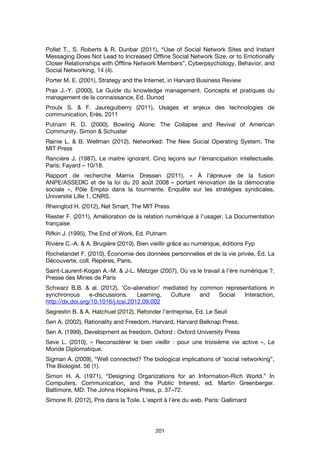 201
Pollet T., S. Roberts & R. Dunbar (2011), “Use of Social Network Sites and Instant
Messaging Does Not Lead to Increased Offline Social Network Size, or to Emotionally
Closer Relationships with Offline Network Members”, Cyberpsychology, Behavior, and
Social Networking, 14 (4).
Porter M. E. (2001), Strategy and the Internet, in Harvard Business Review
Prax J.-Y. (2000), Le Guide du knowledge management. Concepts et pratiques du
management de la connaissance, Ed. Dunod
Proulx S. & F. Jaureguiberry (2011), Usages et enjeux des technologies de
communication, Erès, 2011
Putnam R. D. (2000), Bowling Alone: The Collapse and Revival of American
Community. Simon & Schuster
Rainie L. & B. Wellman (2012), Networked: The New Social Operating System, The
MIT Press
Rancière J. (1987), Le maitre ignorant. Cinq leçons sur l’émancipation intellectuelle.
Paris: Fayard – 10/18.
Rapport de recherche Marnix Dressen (2011), « À l’épreuve de la fusion
ANPE/ASSEDIC et de la loi du 20 août 2008 « portant rénovation de la démocratie
sociale », Pôle Emploi dans la tourmente. Enquête sur les stratégies syndicales,
Université Lille 1, CNRS.
Rheinglod H. (2012), Net Smart, The MIT Press
Riester F. (2011), Amélioration de la relation numérique à l’usager, La Documentation
française
Rifkin J. (1995), The End of Work, Ed. Putnam
Rivière C.-A. & A. Brugière (2010), Bien vieillir grâce au numérique, éditions Fyp
Rochelandet F. (2010), Économie des données personnelles et de la vie privée, Éd. La
Découverte, coll. Repères, Paris.
Saint-Laurent-Kogan A.-M. & J-L. Metzger (2007), Où va le travail à l’ère numérique ?,
Presse des Mines de Paris
Schwarz B.B. & al. (2012), ‘Co-alienation’ mediated by common representations in
synchronous e-discussions. Learning, Culture and Social Interaction,
http://dx.doi.org/10.1016/j.lcsi.2012.09.002
Segrestin B. & A. Hatchuel (2012), Refonder l’entreprise, Ed. Le Seuil
Sen A. (2002), Rationality and Freedom, Harvard, Harvard Belknap Press.
Sen A. (1999), Development as freedom. Oxford : Oxford University Press
Seve L. (2010), « Reconsidérer le bien vieillir : pour une troisième vie active », Le
Monde Diplomatique.
Sigman A. (2009), “Well connected? The biological implications of 'social networking”,
The Biologist. 56 (1).
Simon H. A. (1971), “Designing Organizations for an Information-Rich World.” In
Computers, Communication, and the Public Interest, ed. Martin Greenberger.
Baltimore, MD: The Johns Hopkins Press, p. 37–72.
Simone R. (2012), Pris dans la Toile. L’esprit à l'ère du web. Paris: Gallimard
 