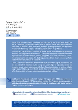 Les Études du Commissariat général à la stratégie et à la prospective (CGSP) sont de travaux de
recherche commandées par le CGSP à un organisme extérieur. Elles n’engagent que leurs auteurs et ne
reflètent pas nécessairement les positions du CGSP. L’objet de leur diffusion est de susciter le débat et
d’appeler commentaires et critiques.
www.strategie.gouv.fr
18, rue de Martignac
75700 Paris SP 07
Tél. 01 42 75 60 00
Internet forme sans aucun doute l’innovation la plus importante de la fin du XXe
siècle. Aujourd’hui,
plus de 2,5 milliards d’êtres humains y sont connectés. Demain, internet nous reliera également à
des dizaines de milliards d’objets, de capteurs, de robots, qui dialogueront entre eux et prendront
progressivement en charge des pans entiers de la gestion de notre vie quotidienne.
La dynamique d’internet influence l’ensemble de notre économie, offrant de réelles opportunités de
croissance mais obligeant des secteurs entiers à s’adapter. Plus largement, internet bouleverse les
organisations, les modes de production, le travail, le rapport au savoir et à la connaissance, l’expres-
sion démocratique, les liens sociaux et le rôle de la puissance publique. Nous ne sommes qu’à l’aube
des transformations numériques de nos sociétés.
À partir d’une analyse rétrospective d’internet, cette étude a cherché à dégager les tendances que
crée une histoire forte désormais de plus de vingt ans, sans négliger les ruptures que suscite une
croissance jusqu’à présent quasi exponentielle. Puis elle s’est penchée sur les tensions multiples
que provoque un tel développement dans la société, et sur les bifurcations qu’elles peuvent induire.
Enfin, elle a cherché à en tirer des recommandations de politique publique.
Retrouvez les dernières actualités du Commissariat général à la stratégie et à la prospective sur :
g www.strategie.gouv.fr g CommissariatStrategieProspective g
Créé par décret du 22 avril 2013, le Commissariat général à la stratégie et à la prospective se substitue au Centre d’analyse stratégique. Lieu
d’échanges et de concertation, le Commissariat général apporte son concours au Gouvernement pour la détermination des grandes orientations
de l’avenir de la nation et des objectifs à moyen et long termes de son développement économique, social, culturel et environnemental. Il contri-
bue, par ailleurs, à la préparation des réformes décidées par les pouvoirs publics.
 
