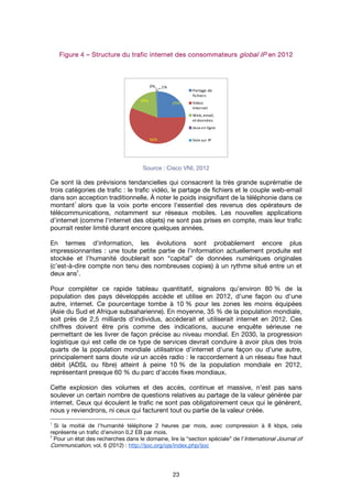 23
FigureFigureFigureFigure 4444 –––– Structure du traficStructure du traficStructure du traficStructure du trafic internetinternetinternetinternet des consommateursdes consommateursdes consommateursdes consommateurs global IPglobal IPglobal IPglobal IP en 2012en 2012en 2012en 2012
Source : Cisco VNI, 2012
Ce sont là des prévisions tendancielles qui consacrent la très grande suprématie de
trois catégories de trafic : le trafic vidéo, le partage de fichiers et le couple web-email
dans son acception traditionnelle. À noter le poids insignifiant de la téléphonie dans ce
montant
1
alors que la voix porte encore l'essentiel des revenus des opérateurs de
télécommunications, notamment sur réseaux mobiles. Les nouvelles applications
d'internet (comme l'internet des objets) ne sont pas prises en compte, mais leur trafic
pourrait rester limité durant encore quelques années.
En termes d'information, les évolutions sont probablement encore plus
impressionnantes : une toute petite partie de l'information actuellement produite est
stockée et l’humanité doublerait son “capital” de données numériques originales
(c’est-à-dire compte non tenu des nombreuses copies) à un rythme situé entre un et
deux ans
2
.
Pour compléter ce rapide tableau quantitatif, signalons qu’environ 80 % de la
population des pays développés accède et utilise en 2012, d'une façon ou d'une
autre, internet. Ce pourcentage tombe à 10 % pour les zones les moins équipées
(Asie du Sud et Afrique subsaharienne). En moyenne, 35 % de la population mondiale,
soit près de 2,5 milliards d'individus, accéderait et utiliserait internet en 2012. Ces
chiffres doivent être pris comme des indications, aucune enquête sérieuse ne
permettant de les livrer de façon précise au niveau mondial. En 2030, la progression
logistique qui est celle de ce type de services devrait conduire à avoir plus des trois
quarts de la population mondiale utilisatrice d'internet d'une façon ou d'une autre,
principalement sans doute via un accès radio : le raccordement à un réseau fixe haut
débit (ADSL ou fibre) atteint à peine 10 % de la population mondiale en 2012,
représentant presque 60 % du parc d'accès fixes mondiaux.
Cette explosion des volumes et des accès, continue et massive, n'est pas sans
soulever un certain nombre de questions relatives au partage de la valeur générée par
internet. Ceux qui écoulent le trafic ne sont pas obligatoirement ceux qui le génèrent,
nous y reviendrons, ni ceux qui facturent tout ou partie de la valeur créée.
1
Si la moitié de l'humanité téléphone 2 heures par mois, avec compression à 8 kbps, cela
représente un trafic d'environ 0,2 EB par mois.
2
Pour un état des recherches dans le domaine, lire la “section spéciale” de l’International Journal of
Communication, vol. 6 (2012) : http://ijoc.org/ojs/index.php/ijoc
25%
56%
18%
0% 1%
Partage de
fichiers
Video
Internet
Web,email,
etdonnées
Jeux en ligne
Voix sur IP
 