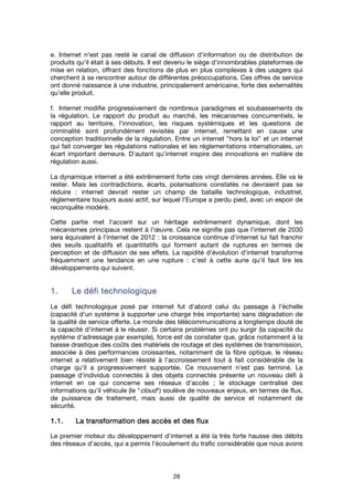 28
e. Internet n'est pas resté le canal de diffusion d'information ou de distribution de
produits qu'il était à ses débuts. Il est devenu le siège d'innombrables plateformes de
mise en relation, offrant des fonctions de plus en plus complexes à des usagers qui
cherchent à se rencontrer autour de différentes préoccupations. Ces offres de service
ont donné naissance à une industrie, principalement américaine, forte des externalités
qu'elle produit.
f. Internet modifie progressivement de nombreux paradigmes et soubassements de
la régulation. Le rapport du produit au marché, les mécanismes concurrentiels, le
rapport au territoire, l'innovation, les risques systémiques et les questions de
criminalité sont profondément revisités par internet, remettant en cause une
conception traditionnelle de la régulation. Entre un internet "hors la loi" et un internet
qui fait converger les régulations nationales et les réglementations internationales, un
écart important demeure. D’autant qu’internet inspire des innovations en matière de
régulation aussi.
La dynamique internet a été extrêmement forte ces vingt dernières années. Elle va le
rester. Mais les contradictions, écarts, polarisations constatés ne devraient pas se
réduire : internet devrait rester un champ de bataille technologique, industriel,
réglementaire toujours aussi actif, sur lequel l'Europe a perdu pied, avec un espoir de
reconquête modéré.
Cette partie met l'accent sur un héritage extrêmement dynamique, dont les
mécanismes principaux restent à l'œuvre. Cela ne signifie pas que l'internet de 2030
sera équivalent à l'internet de 2012 : la croissance continue d'internet lui fait franchir
des seuils qualitatifs et quantitatifs qui forment autant de ruptures en termes de
perception et de diffusion de ses effets. La rapidité d'évolution d'internet transforme
fréquemment une tendance en une rupture : c'est à cette aune qu'il faut lire les
développements qui suivent.
1.1.1.1. Le défi technologiqueLe défi technologiqueLe défi technologiqueLe défi technologique
Le défi technologique posé par internet fut d'abord celui du passage à l'échelle
(capacité d'un système à supporter une charge très importante) sans dégradation de
la qualité de service offerte. Le monde des télécommunications a longtemps douté de
la capacité d'internet à le réussir. Si certains problèmes ont pu surgir (la capacité du
système d'adressage par exemple), force est de constater que, grâce notamment à la
baisse drastique des coûts des matériels de routage et des systèmes de transmission,
associée à des performances croissantes, notamment de la fibre optique, le réseau
internet a relativement bien résisté à l'accroissement tout à fait considérable de la
charge qu'il a progressivement supportée. Ce mouvement n'est pas terminé. Le
passage d'individus connectés à des objets connectés présente un nouveau défi à
internet en ce qui concerne ses réseaux d'accès ; le stockage centralisé des
informations qu'il véhicule (le "cloud") soulève de nouveaux enjeux, en termes de flux,
de puissance de traitement, mais aussi de qualité de service et notamment de
sécurité.
1.1.1.1.1111.... La transformation des accès et des fluxLa transformation des accès et des fluxLa transformation des accès et des fluxLa transformation des accès et des flux
Le premier moteur du développement d'internet a été la très forte hausse des débits
des réseaux d'accès, qui a permis l'écoulement du trafic considérable que nous avons
 