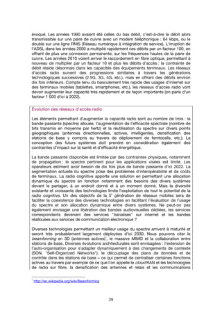 29
évoqué. Les années 1990 avaient été celles du bas débit, c'est-à-dire le débit alors
transmissible sur une paire de cuivre avec un modem téléphonique : 64 kbps, ou le
double sur une ligne RNIS (Réseau numérique à intégration de service). L'irruption de
l'ADSL dans les années 2000 a multiplié rapidement ces débits par un facteur 100, en
offrant de plus une connexion permanente, sur les fréquences hautes de la paire de
cuivre. Les années 2010 voient arriver le raccordement en fibre optique, permettant à
nouveau de multiplier par un facteur 10 et plus les débits d'accès : la contrainte de
débit réside désormais dans les capacités des équipements terminaux. Les réseaux
d'accès radio suivent des progressions similaires à travers les générations
technologiques successives (2.5G, 3G, 4G, etc.), mais en offrant des débits environ
dix fois inférieurs. Compte tenu du basculement très rapide des usages d'internet sur
des terminaux mobiles (tablettes, smartphones, etc.), les réseaux d'accès radio vont
devoir augmenter leur capacité très rapidement et de façon importante (on parle d'un
facteur 1 000 d'ici à 2022).
Évolution des réseaux d’accès radioÉvolution des réseaux d’accès radioÉvolution des réseaux d’accès radioÉvolution des réseaux d’accès radio
Les éléments permettant d’augmenter la capacité radio sont au nombre de trois : la
bande passante (spectre) allouée, l'augmentation de l’efficacité spectrale (nombre de
bits transmis en moyenne par hertz) et la réutilisation du spectre sur divers points
géographiques (antennes directionnelles, actives, intelligentes, densification des
stations de base y compris au travers de déploiement de femtocells, etc.). La
conception des futurs systèmes doit prendre en considération également des
contraintes d’impact sur la santé et d’efficacité énergétique.
La bande passante disponible est limitée par des contraintes physiques, notamment
de propagation : le spectre pertinent pour les applications visées est limité. Les
opérateurs estiment avoir besoin de dix fois plus de bande passante d’ici 2022. La
segmentation actuelle du spectre pose des problèmes d’interopérabilité et de coûts
de terminaux. La radio cognitive apporte une solution en permettant une allocation
dynamique du spectre en fonction notamment des besoins des divers systèmes
devant le partager, à un endroit donné et à un moment donné. Mais la diversité
existante et croissante des technologies limite l’exploitation de tout le potentiel de la
radio cognitive. Un des objectifs de la 5
e
génération de réseaux mobiles sera de
faciliter la coexistence des diverses technologies en facilitant l’évaluation de l’usage
du spectre et son allocation dynamique entre divers systèmes. Ne peut-on pas
également envisager une libération des bandes audiovisuelles dédiées, les services
correspondants devenant des services "banalisés" sur internet et les bandes
réallouées aux services de communication électronique ?
Diverses technologies permettant un meilleur usage du spectre arrivent à maturité et
seront très probablement largement déployées d’ici 2030. Nous pouvons citer le
beamforming en 3D (antennes actives)
1
, le massive MIMO et la collaboration entre
stations de base. Diverses évolutions architecturales sont envisagées : l’extension de
l’auto-organisation pour s’adapter dynamiquement à des changements de contexte
(SON, "Self-Organized Networks"), le découplage des plans de données et de
contrôle dans les stations de base – ce qui permet de centraliser certaines fonctions
actives au travers par exemple de ce que l’on appelle le cloud RAN et les technologies
de radio sur fibre, la densification des antennes et relais et les communications
1
http://en.wikipedia.org/wiki/Beamforming
 
