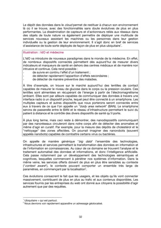 32
Le dépôt des données dans le cloud permet de restituer à chacun son environnement
là où il se trouve, avec des fonctionnalités sans doute évolutives de plus en plus
performantes. La dissémination de capteurs et d'actionneurs reliés aux réseaux dans
des objets de toute nature va également permettre de déployer une multitude de
services nouveaux assistant les machines ou les personnes dans leur gestion
individuelle ou la gestion de leur environnement. Il s'agit donc en bref de services
d'assistance de toute sorte déployés de façon de plus en plus ubiquitaire
1
.
Illustration : IdO et médecineIllustration : IdO et médecineIllustration : IdO et médecineIllustration : IdO et médecine
L’IdO va introduire de nouveaux paradigmes dans le monde de la médecine. En effet,
de nombreux dispositifs connectés permettent dès aujourd’hui de mesurer divers
indicateurs et marqueurs de santé en dehors des centres médicaux et de manière non
intrusive et continue. Cela rend possible :
- de suivre en continu l'effet d'un traitement ;
- de détecter rapidement l'apparition d'effets secondaires ;
- de détecter de manière préventive des maladies.
À titre d’exemple, on trouve sur le marché aujourd’hui des lentilles de contact
capables de mesurer le niveau de glucose dans le corps ou la pression oculaire. Ces
lentilles sont alimentées en récupérant de l’énergie à partir de l’électromagnétisme
ambiant. Elles sont par ailleurs capables de communiquer des données à travers une
interface radio à un dispositif proche, lequel peut être connecté à un smartphone. Les
multiples capteurs et autres dispositifs que nous porterons seront connectés entre
eux à travers de ce que l’on appelle un "body area network" (BAN). Le smartphone
servira de passerelle entre le BAN et le réseau d’infrastructure permettant le suivi du
patient à distance et le contrôle des divers dispositifs de santé qu’il porte.
À plus long terme, mais ceci reste à démontrer, des nanodispositifs communiquant
par des nanoréseaux circuleront dans notre corps afin de détecter des anomalies et
même d’agir en curatif. Par exemple, pour la mesure des dépôts de cholestérol et le
"nettoyage" des zones affectées. On pourrait imaginer des nanorobots (souvent
appelés nanobots) capables de combattre certains virus ou bactéries.
On appelle de manière générique "big data" l’ensemble des technologies,
infrastructures et services permettant la transformation des données en information et
de l’information en connaissances. Au cœur de ce domaine se trouvent l’analyse et le
traitement automatisé des données et informations, et donc l’intelligence artificielle.
Cela passe notamment par un développement des technologies sémantiques et
cognitives, lesquelles commencent à pénétrer nos systèmes d’information. Dans la
même veine, les services offerts doivent de plus en plus être sensibles au contexte
("context aware"), le contexte pouvant comporter un ensemble très large de
paramètres, en commençant par la localisation
2
.
Ces évolutions consacrent le fait que les usagers, et les objets qu'ils vont connecter
massivement, contribuent de plus en plus au trafic et aux contenus disponibles. Les
services fournis par les entreprises du web ont donné aux citoyens la possibilité d’agir
autrement que par des requêtes.
1
Ubiquitaire = qui est partout.
2
Nous devrions voir rapidement apparaître un adressage géolocalisé.
 